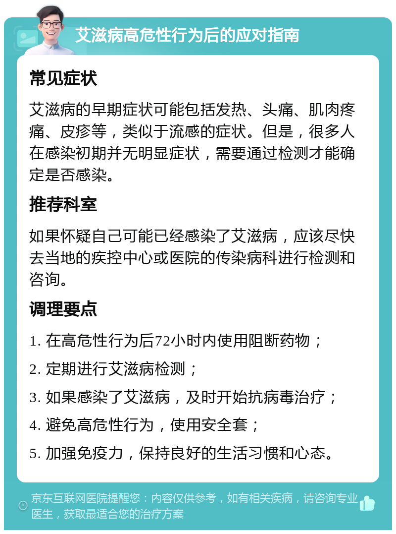 艾滋病高危性行为后的应对指南 常见症状 艾滋病的早期症状可能包括发热、头痛、肌肉疼痛、皮疹等，类似于流感的症状。但是，很多人在感染初期并无明显症状，需要通过检测才能确定是否感染。 推荐科室 如果怀疑自己可能已经感染了艾滋病，应该尽快去当地的疾控中心或医院的传染病科进行检测和咨询。 调理要点 1. 在高危性行为后72小时内使用阻断药物； 2. 定期进行艾滋病检测； 3. 如果感染了艾滋病，及时开始抗病毒治疗； 4. 避免高危性行为，使用安全套； 5. 加强免疫力，保持良好的生活习惯和心态。