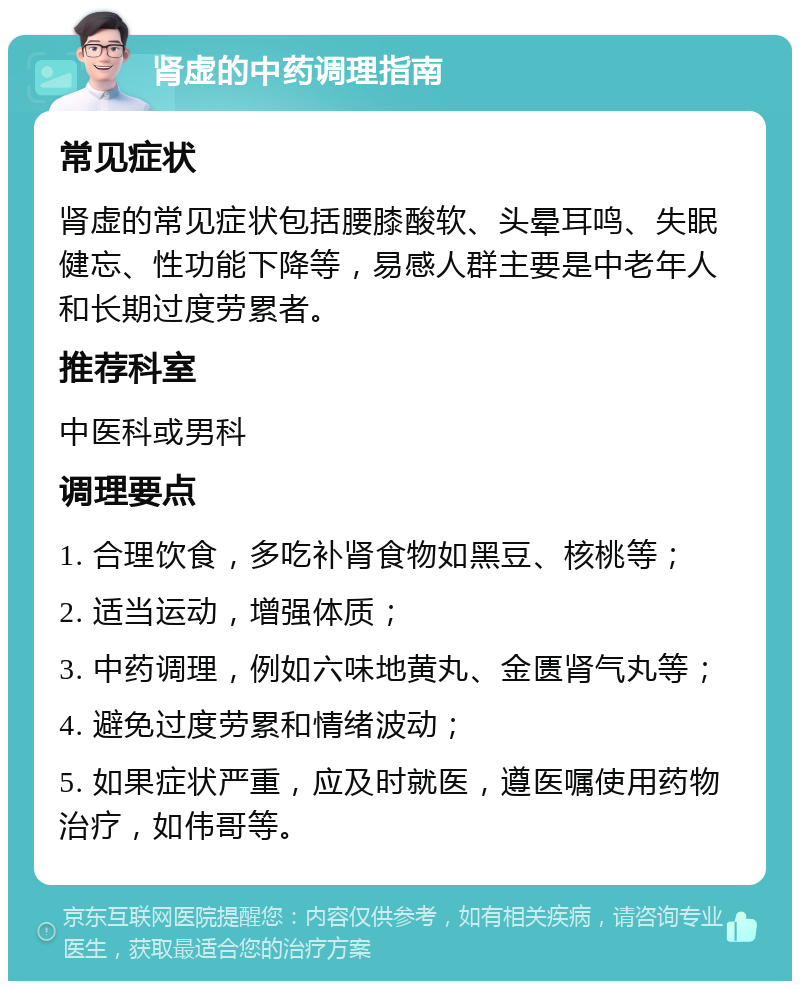 肾虚的中药调理指南 常见症状 肾虚的常见症状包括腰膝酸软、头晕耳鸣、失眠健忘、性功能下降等，易感人群主要是中老年人和长期过度劳累者。 推荐科室 中医科或男科 调理要点 1. 合理饮食，多吃补肾食物如黑豆、核桃等； 2. 适当运动，增强体质； 3. 中药调理，例如六味地黄丸、金匮肾气丸等； 4. 避免过度劳累和情绪波动； 5. 如果症状严重，应及时就医，遵医嘱使用药物治疗，如伟哥等。