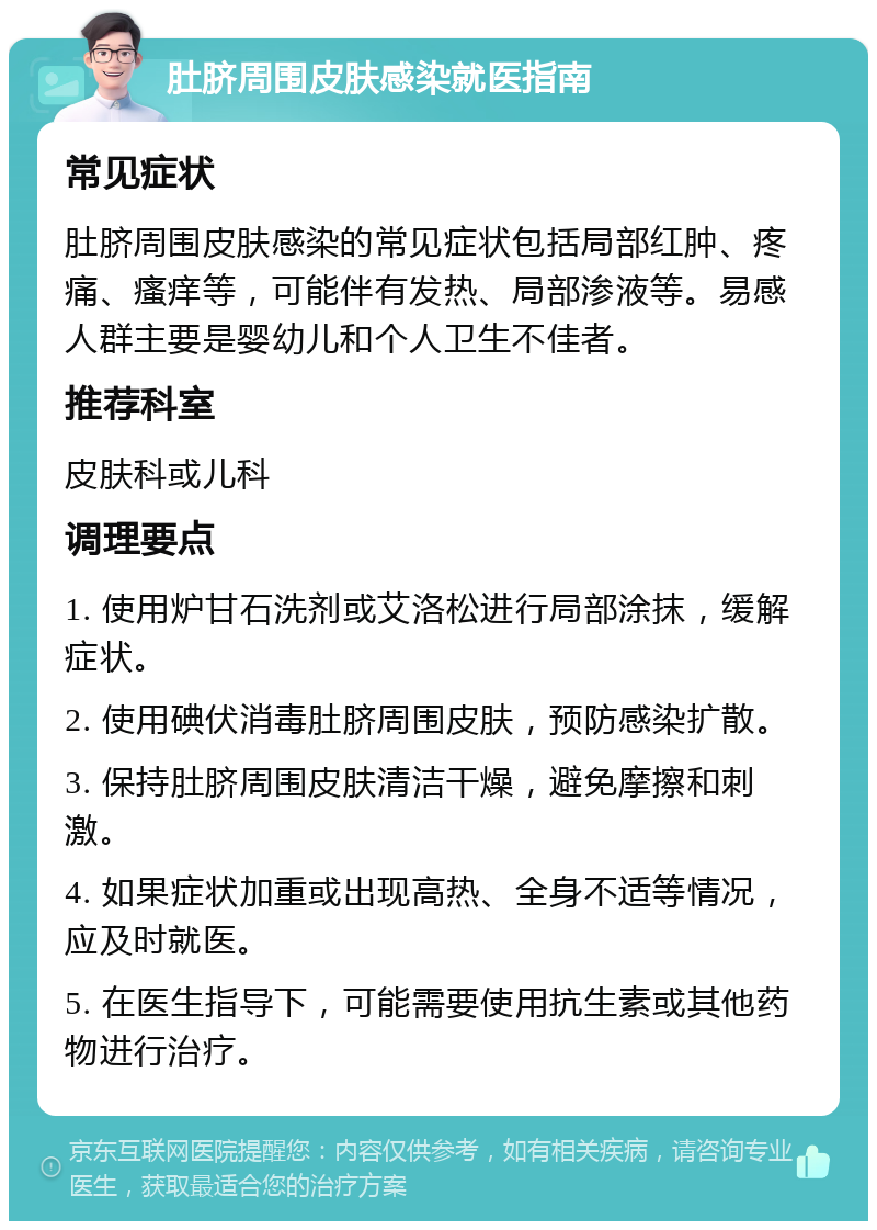 肚脐周围皮肤感染就医指南 常见症状 肚脐周围皮肤感染的常见症状包括局部红肿、疼痛、瘙痒等，可能伴有发热、局部渗液等。易感人群主要是婴幼儿和个人卫生不佳者。 推荐科室 皮肤科或儿科 调理要点 1. 使用炉甘石洗剂或艾洛松进行局部涂抹，缓解症状。 2. 使用碘伏消毒肚脐周围皮肤，预防感染扩散。 3. 保持肚脐周围皮肤清洁干燥，避免摩擦和刺激。 4. 如果症状加重或出现高热、全身不适等情况，应及时就医。 5. 在医生指导下，可能需要使用抗生素或其他药物进行治疗。