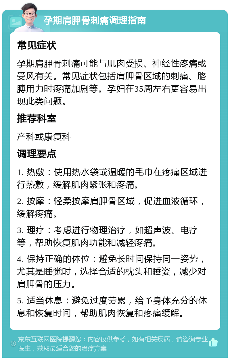 孕期肩胛骨刺痛调理指南 常见症状 孕期肩胛骨刺痛可能与肌肉受损、神经性疼痛或受风有关。常见症状包括肩胛骨区域的刺痛、胳膊用力时疼痛加剧等。孕妇在35周左右更容易出现此类问题。 推荐科室 产科或康复科 调理要点 1. 热敷：使用热水袋或温暖的毛巾在疼痛区域进行热敷，缓解肌肉紧张和疼痛。 2. 按摩：轻柔按摩肩胛骨区域，促进血液循环，缓解疼痛。 3. 理疗：考虑进行物理治疗，如超声波、电疗等，帮助恢复肌肉功能和减轻疼痛。 4. 保持正确的体位：避免长时间保持同一姿势，尤其是睡觉时，选择合适的枕头和睡姿，减少对肩胛骨的压力。 5. 适当休息：避免过度劳累，给予身体充分的休息和恢复时间，帮助肌肉恢复和疼痛缓解。