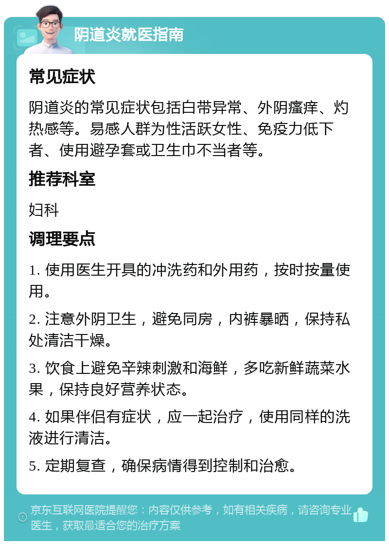 阴道炎就医指南 常见症状 阴道炎的常见症状包括白带异常、外阴瘙痒、灼热感等。易感人群为性活跃女性、免疫力低下者、使用避孕套或卫生巾不当者等。 推荐科室 妇科 调理要点 1. 使用医生开具的冲洗药和外用药，按时按量使用。 2. 注意外阴卫生，避免同房，内裤暴晒，保持私处清洁干燥。 3. 饮食上避免辛辣刺激和海鲜，多吃新鲜蔬菜水果，保持良好营养状态。 4. 如果伴侣有症状，应一起治疗，使用同样的洗液进行清洁。 5. 定期复查，确保病情得到控制和治愈。