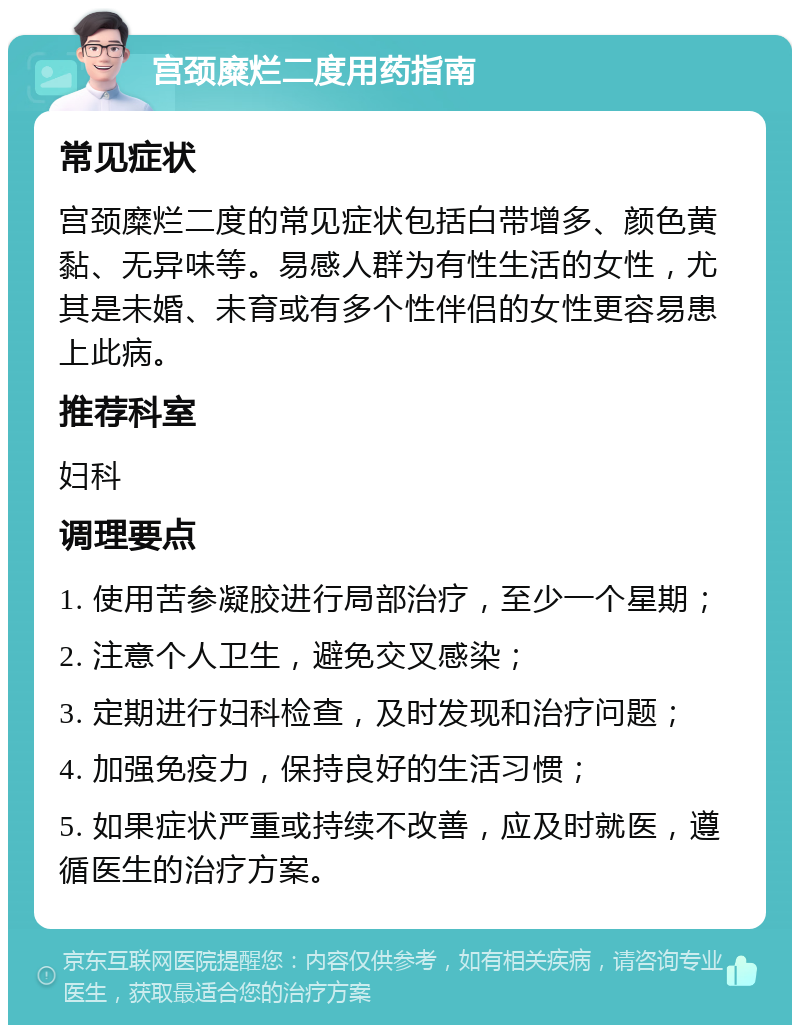 宫颈糜烂二度用药指南 常见症状 宫颈糜烂二度的常见症状包括白带增多、颜色黄黏、无异味等。易感人群为有性生活的女性，尤其是未婚、未育或有多个性伴侣的女性更容易患上此病。 推荐科室 妇科 调理要点 1. 使用苦参凝胶进行局部治疗，至少一个星期； 2. 注意个人卫生，避免交叉感染； 3. 定期进行妇科检查，及时发现和治疗问题； 4. 加强免疫力，保持良好的生活习惯； 5. 如果症状严重或持续不改善，应及时就医，遵循医生的治疗方案。