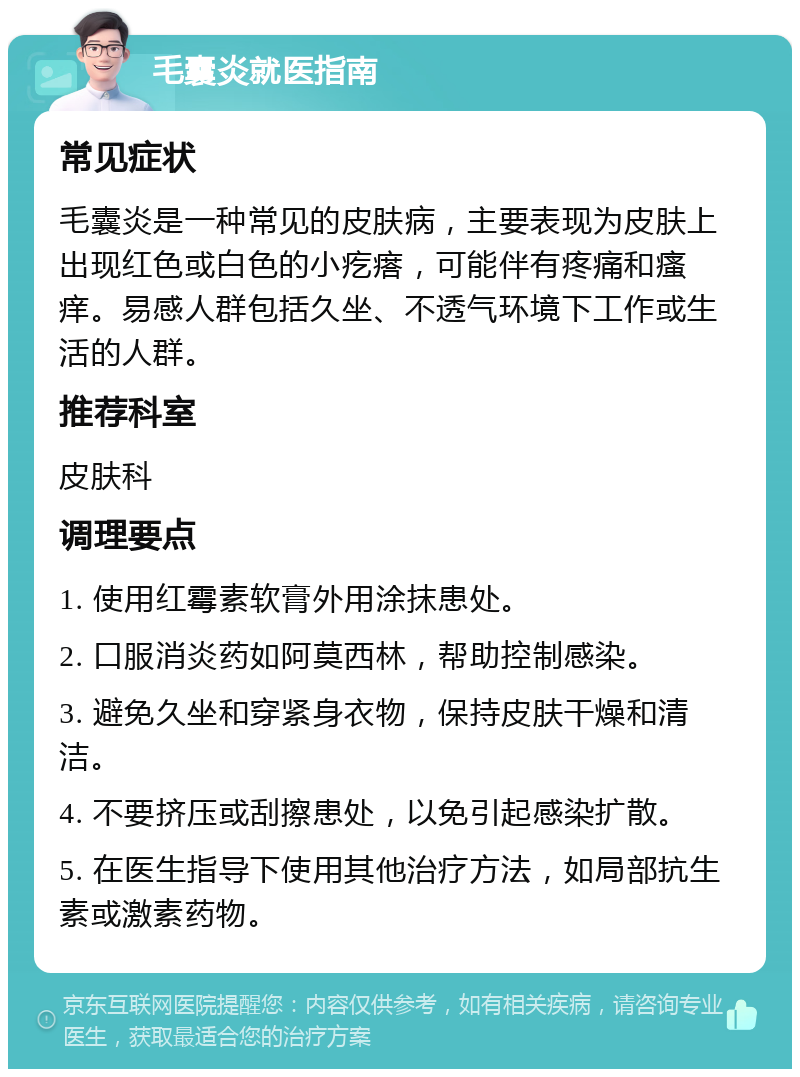 毛囊炎就医指南 常见症状 毛囊炎是一种常见的皮肤病，主要表现为皮肤上出现红色或白色的小疙瘩，可能伴有疼痛和瘙痒。易感人群包括久坐、不透气环境下工作或生活的人群。 推荐科室 皮肤科 调理要点 1. 使用红霉素软膏外用涂抹患处。 2. 口服消炎药如阿莫西林，帮助控制感染。 3. 避免久坐和穿紧身衣物，保持皮肤干燥和清洁。 4. 不要挤压或刮擦患处，以免引起感染扩散。 5. 在医生指导下使用其他治疗方法，如局部抗生素或激素药物。