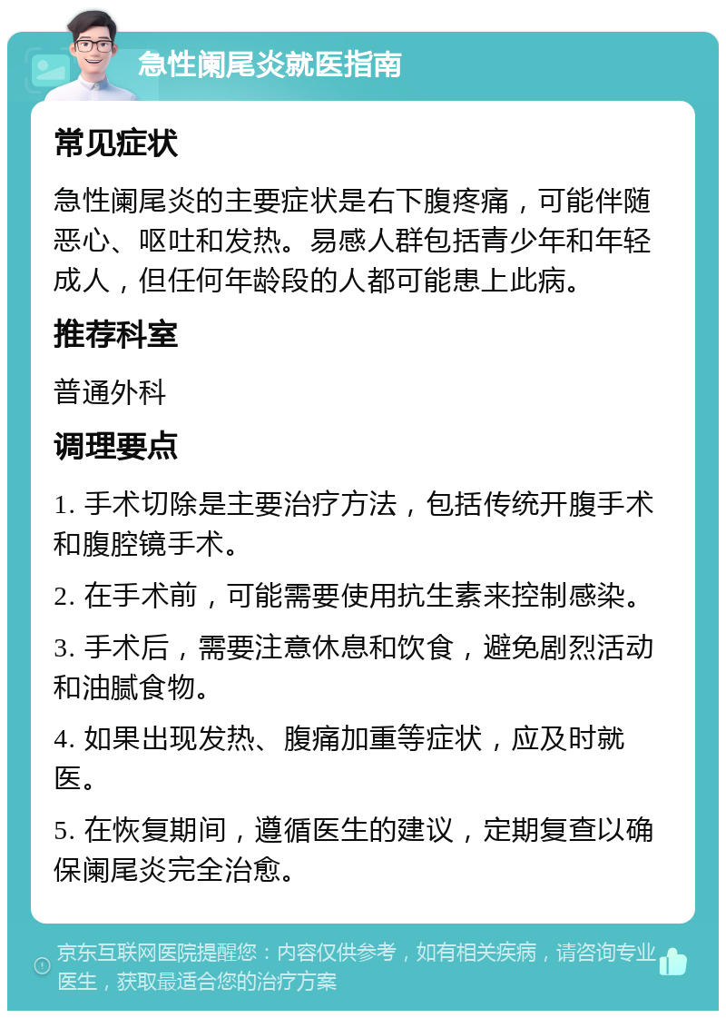 急性阑尾炎就医指南 常见症状 急性阑尾炎的主要症状是右下腹疼痛，可能伴随恶心、呕吐和发热。易感人群包括青少年和年轻成人，但任何年龄段的人都可能患上此病。 推荐科室 普通外科 调理要点 1. 手术切除是主要治疗方法，包括传统开腹手术和腹腔镜手术。 2. 在手术前，可能需要使用抗生素来控制感染。 3. 手术后，需要注意休息和饮食，避免剧烈活动和油腻食物。 4. 如果出现发热、腹痛加重等症状，应及时就医。 5. 在恢复期间，遵循医生的建议，定期复查以确保阑尾炎完全治愈。