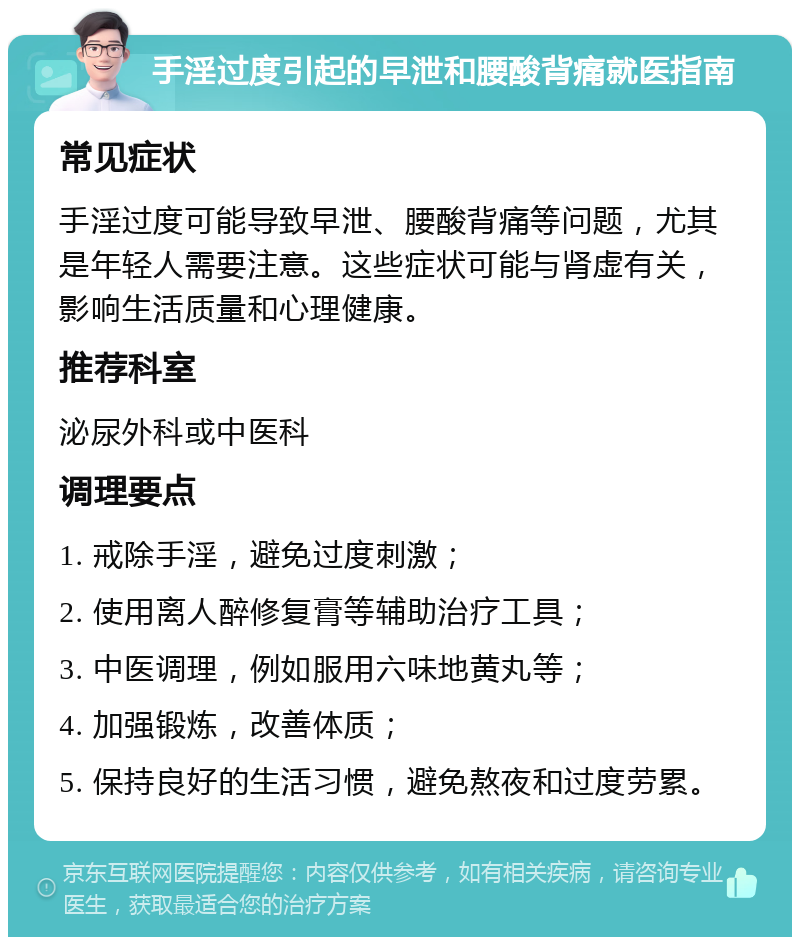 手淫过度引起的早泄和腰酸背痛就医指南 常见症状 手淫过度可能导致早泄、腰酸背痛等问题，尤其是年轻人需要注意。这些症状可能与肾虚有关，影响生活质量和心理健康。 推荐科室 泌尿外科或中医科 调理要点 1. 戒除手淫，避免过度刺激； 2. 使用离人醉修复膏等辅助治疗工具； 3. 中医调理，例如服用六味地黄丸等； 4. 加强锻炼，改善体质； 5. 保持良好的生活习惯，避免熬夜和过度劳累。