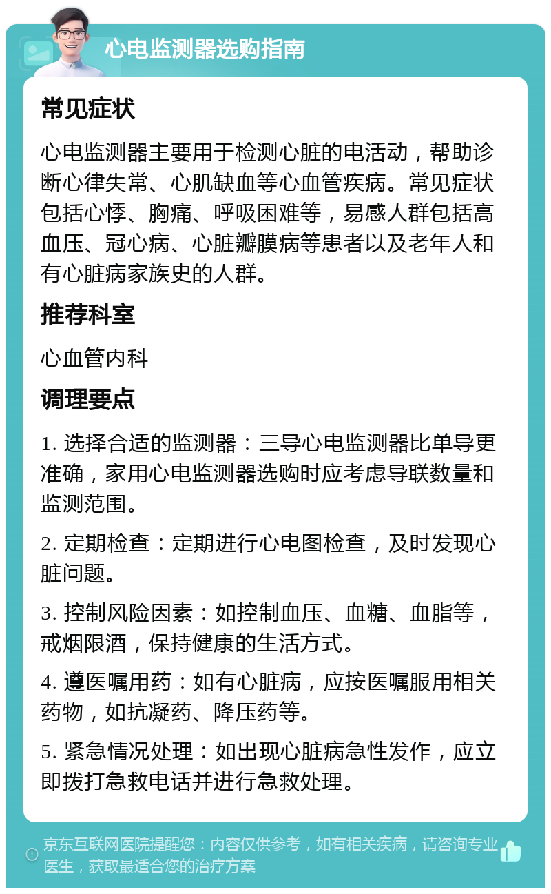 心电监测器选购指南 常见症状 心电监测器主要用于检测心脏的电活动，帮助诊断心律失常、心肌缺血等心血管疾病。常见症状包括心悸、胸痛、呼吸困难等，易感人群包括高血压、冠心病、心脏瓣膜病等患者以及老年人和有心脏病家族史的人群。 推荐科室 心血管内科 调理要点 1. 选择合适的监测器：三导心电监测器比单导更准确，家用心电监测器选购时应考虑导联数量和监测范围。 2. 定期检查：定期进行心电图检查，及时发现心脏问题。 3. 控制风险因素：如控制血压、血糖、血脂等，戒烟限酒，保持健康的生活方式。 4. 遵医嘱用药：如有心脏病，应按医嘱服用相关药物，如抗凝药、降压药等。 5. 紧急情况处理：如出现心脏病急性发作，应立即拨打急救电话并进行急救处理。