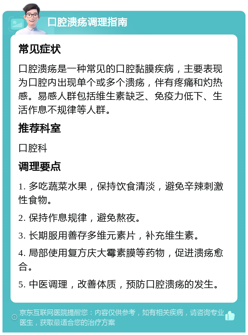 口腔溃疡调理指南 常见症状 口腔溃疡是一种常见的口腔黏膜疾病，主要表现为口腔内出现单个或多个溃疡，伴有疼痛和灼热感。易感人群包括维生素缺乏、免疫力低下、生活作息不规律等人群。 推荐科室 口腔科 调理要点 1. 多吃蔬菜水果，保持饮食清淡，避免辛辣刺激性食物。 2. 保持作息规律，避免熬夜。 3. 长期服用善存多维元素片，补充维生素。 4. 局部使用复方庆大霉素膜等药物，促进溃疡愈合。 5. 中医调理，改善体质，预防口腔溃疡的发生。