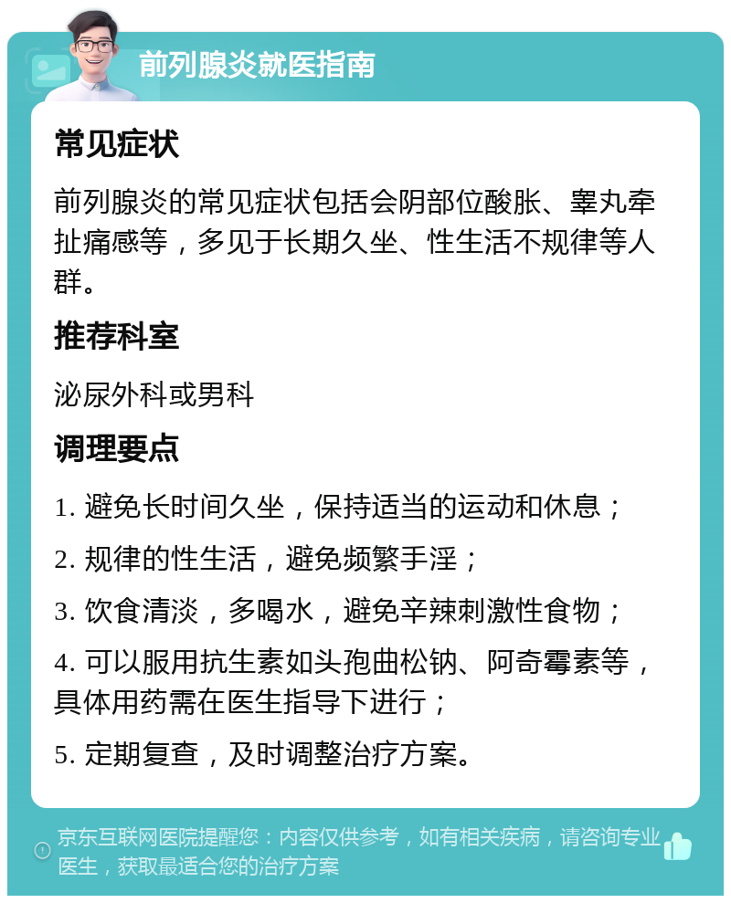 前列腺炎就医指南 常见症状 前列腺炎的常见症状包括会阴部位酸胀、睾丸牵扯痛感等，多见于长期久坐、性生活不规律等人群。 推荐科室 泌尿外科或男科 调理要点 1. 避免长时间久坐，保持适当的运动和休息； 2. 规律的性生活，避免频繁手淫； 3. 饮食清淡，多喝水，避免辛辣刺激性食物； 4. 可以服用抗生素如头孢曲松钠、阿奇霉素等，具体用药需在医生指导下进行； 5. 定期复查，及时调整治疗方案。