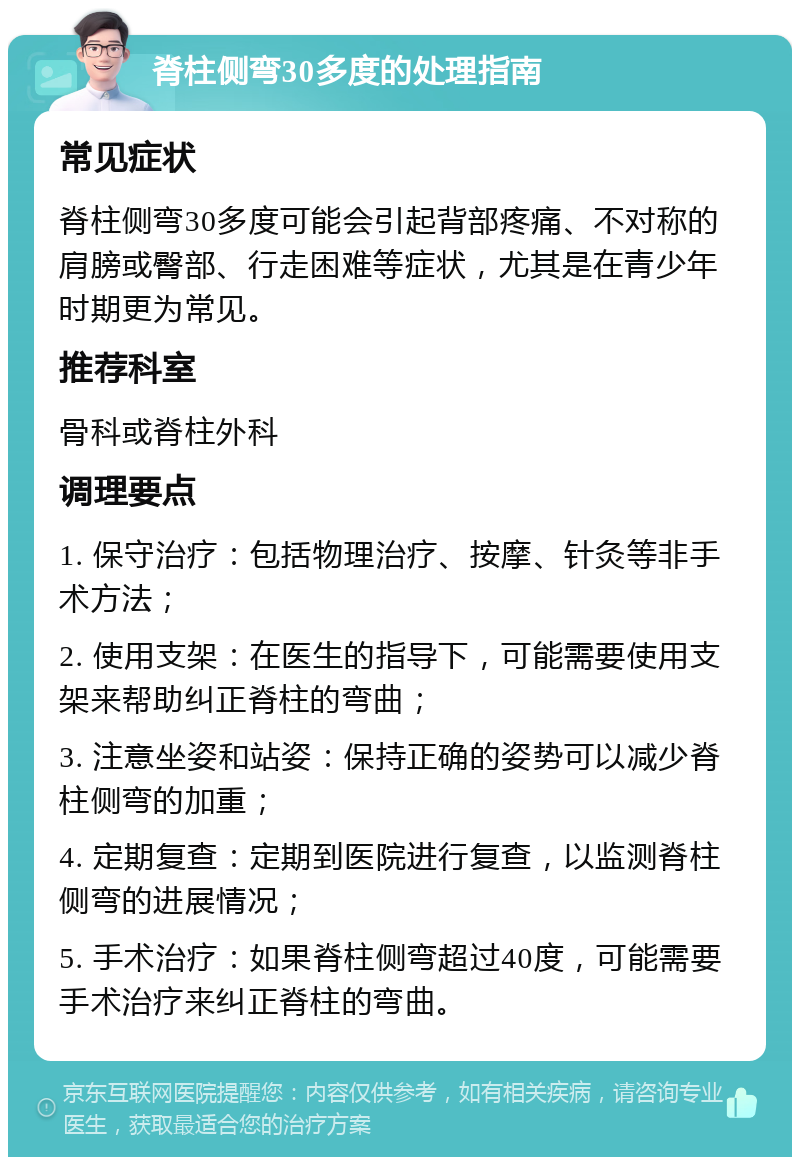 脊柱侧弯30多度的处理指南 常见症状 脊柱侧弯30多度可能会引起背部疼痛、不对称的肩膀或臀部、行走困难等症状，尤其是在青少年时期更为常见。 推荐科室 骨科或脊柱外科 调理要点 1. 保守治疗：包括物理治疗、按摩、针灸等非手术方法； 2. 使用支架：在医生的指导下，可能需要使用支架来帮助纠正脊柱的弯曲； 3. 注意坐姿和站姿：保持正确的姿势可以减少脊柱侧弯的加重； 4. 定期复查：定期到医院进行复查，以监测脊柱侧弯的进展情况； 5. 手术治疗：如果脊柱侧弯超过40度，可能需要手术治疗来纠正脊柱的弯曲。