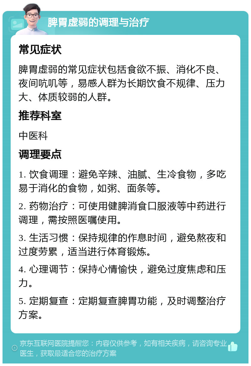 脾胃虚弱的调理与治疗 常见症状 脾胃虚弱的常见症状包括食欲不振、消化不良、夜间吭叽等，易感人群为长期饮食不规律、压力大、体质较弱的人群。 推荐科室 中医科 调理要点 1. 饮食调理：避免辛辣、油腻、生冷食物，多吃易于消化的食物，如粥、面条等。 2. 药物治疗：可使用健脾消食口服液等中药进行调理，需按照医嘱使用。 3. 生活习惯：保持规律的作息时间，避免熬夜和过度劳累，适当进行体育锻炼。 4. 心理调节：保持心情愉快，避免过度焦虑和压力。 5. 定期复查：定期复查脾胃功能，及时调整治疗方案。