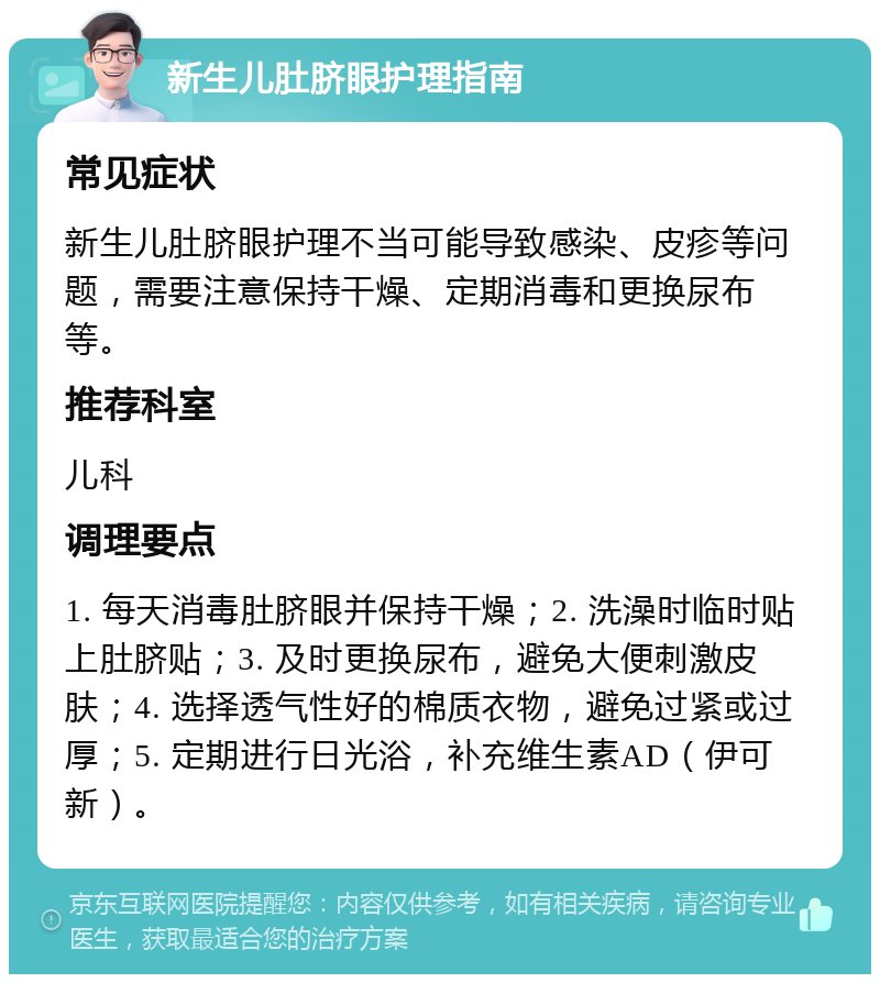 新生儿肚脐眼护理指南 常见症状 新生儿肚脐眼护理不当可能导致感染、皮疹等问题，需要注意保持干燥、定期消毒和更换尿布等。 推荐科室 儿科 调理要点 1. 每天消毒肚脐眼并保持干燥；2. 洗澡时临时贴上肚脐贴；3. 及时更换尿布，避免大便刺激皮肤；4. 选择透气性好的棉质衣物，避免过紧或过厚；5. 定期进行日光浴，补充维生素AD（伊可新）。