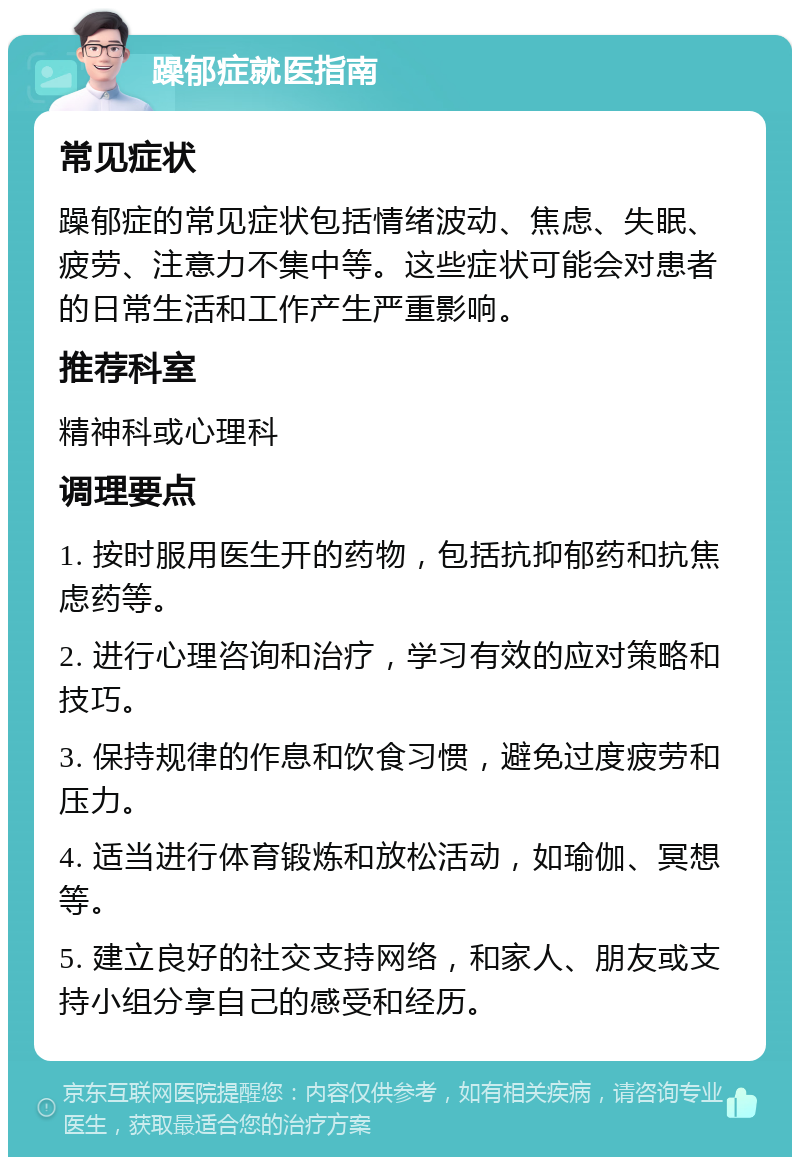 躁郁症就医指南 常见症状 躁郁症的常见症状包括情绪波动、焦虑、失眠、疲劳、注意力不集中等。这些症状可能会对患者的日常生活和工作产生严重影响。 推荐科室 精神科或心理科 调理要点 1. 按时服用医生开的药物，包括抗抑郁药和抗焦虑药等。 2. 进行心理咨询和治疗，学习有效的应对策略和技巧。 3. 保持规律的作息和饮食习惯，避免过度疲劳和压力。 4. 适当进行体育锻炼和放松活动，如瑜伽、冥想等。 5. 建立良好的社交支持网络，和家人、朋友或支持小组分享自己的感受和经历。