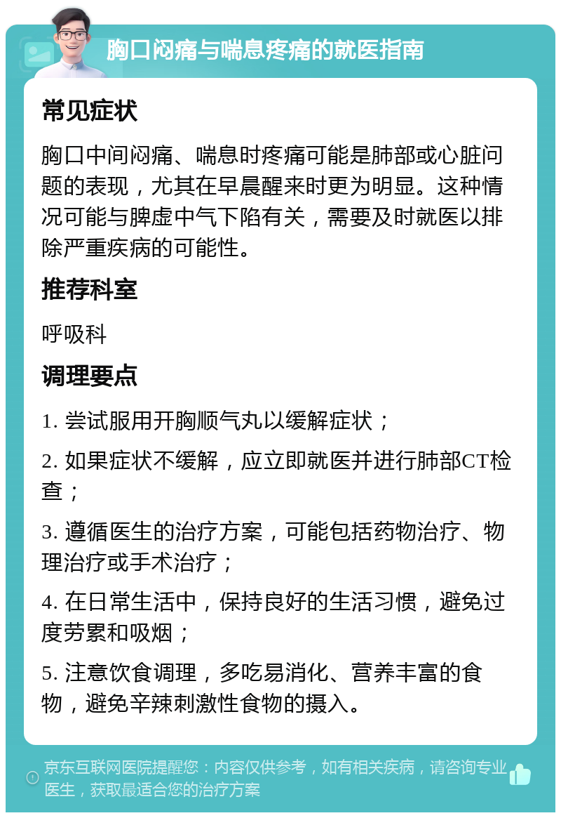 胸口闷痛与喘息疼痛的就医指南 常见症状 胸口中间闷痛、喘息时疼痛可能是肺部或心脏问题的表现，尤其在早晨醒来时更为明显。这种情况可能与脾虚中气下陷有关，需要及时就医以排除严重疾病的可能性。 推荐科室 呼吸科 调理要点 1. 尝试服用开胸顺气丸以缓解症状； 2. 如果症状不缓解，应立即就医并进行肺部CT检查； 3. 遵循医生的治疗方案，可能包括药物治疗、物理治疗或手术治疗； 4. 在日常生活中，保持良好的生活习惯，避免过度劳累和吸烟； 5. 注意饮食调理，多吃易消化、营养丰富的食物，避免辛辣刺激性食物的摄入。