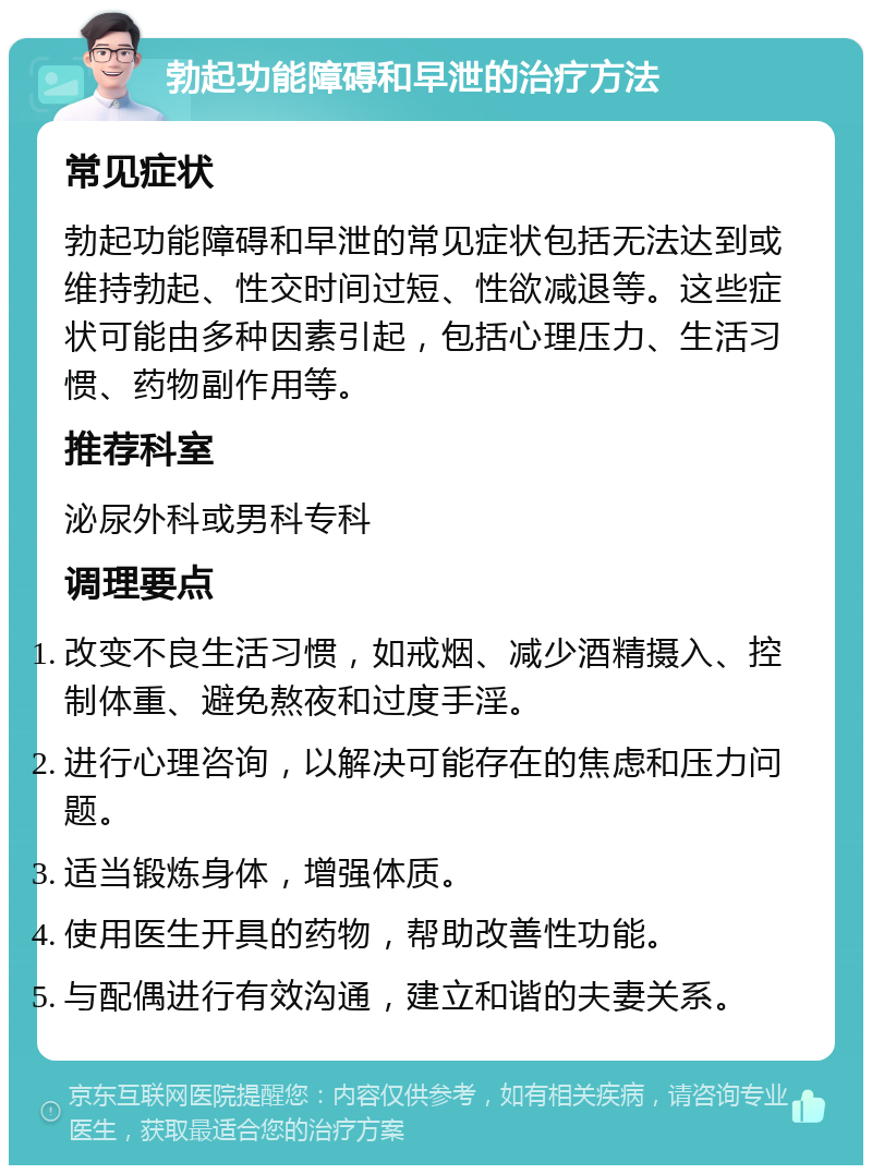 勃起功能障碍和早泄的治疗方法 常见症状 勃起功能障碍和早泄的常见症状包括无法达到或维持勃起、性交时间过短、性欲减退等。这些症状可能由多种因素引起，包括心理压力、生活习惯、药物副作用等。 推荐科室 泌尿外科或男科专科 调理要点 改变不良生活习惯，如戒烟、减少酒精摄入、控制体重、避免熬夜和过度手淫。 进行心理咨询，以解决可能存在的焦虑和压力问题。 适当锻炼身体，增强体质。 使用医生开具的药物，帮助改善性功能。 与配偶进行有效沟通，建立和谐的夫妻关系。