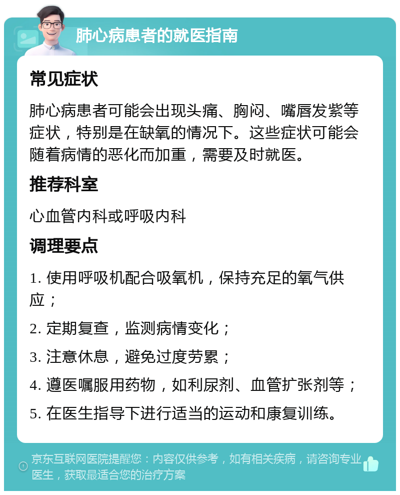 肺心病患者的就医指南 常见症状 肺心病患者可能会出现头痛、胸闷、嘴唇发紫等症状，特别是在缺氧的情况下。这些症状可能会随着病情的恶化而加重，需要及时就医。 推荐科室 心血管内科或呼吸内科 调理要点 1. 使用呼吸机配合吸氧机，保持充足的氧气供应； 2. 定期复查，监测病情变化； 3. 注意休息，避免过度劳累； 4. 遵医嘱服用药物，如利尿剂、血管扩张剂等； 5. 在医生指导下进行适当的运动和康复训练。