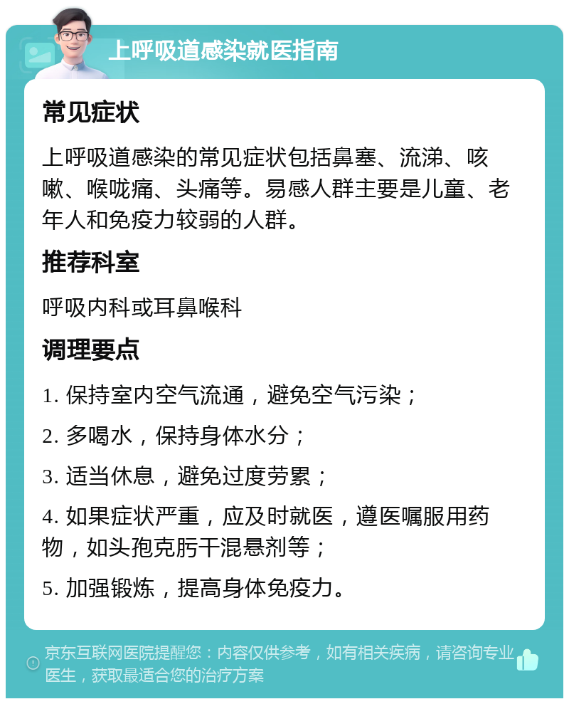 上呼吸道感染就医指南 常见症状 上呼吸道感染的常见症状包括鼻塞、流涕、咳嗽、喉咙痛、头痛等。易感人群主要是儿童、老年人和免疫力较弱的人群。 推荐科室 呼吸内科或耳鼻喉科 调理要点 1. 保持室内空气流通，避免空气污染； 2. 多喝水，保持身体水分； 3. 适当休息，避免过度劳累； 4. 如果症状严重，应及时就医，遵医嘱服用药物，如头孢克肟干混悬剂等； 5. 加强锻炼，提高身体免疫力。