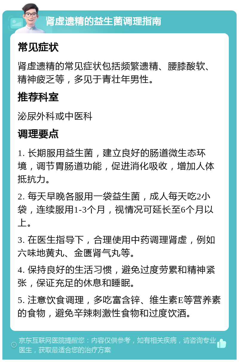 肾虚遗精的益生菌调理指南 常见症状 肾虚遗精的常见症状包括频繁遗精、腰膝酸软、精神疲乏等，多见于青壮年男性。 推荐科室 泌尿外科或中医科 调理要点 1. 长期服用益生菌，建立良好的肠道微生态环境，调节胃肠道功能，促进消化吸收，增加人体抵抗力。 2. 每天早晚各服用一袋益生菌，成人每天吃2小袋，连续服用1-3个月，视情况可延长至6个月以上。 3. 在医生指导下，合理使用中药调理肾虚，例如六味地黄丸、金匮肾气丸等。 4. 保持良好的生活习惯，避免过度劳累和精神紧张，保证充足的休息和睡眠。 5. 注意饮食调理，多吃富含锌、维生素E等营养素的食物，避免辛辣刺激性食物和过度饮酒。