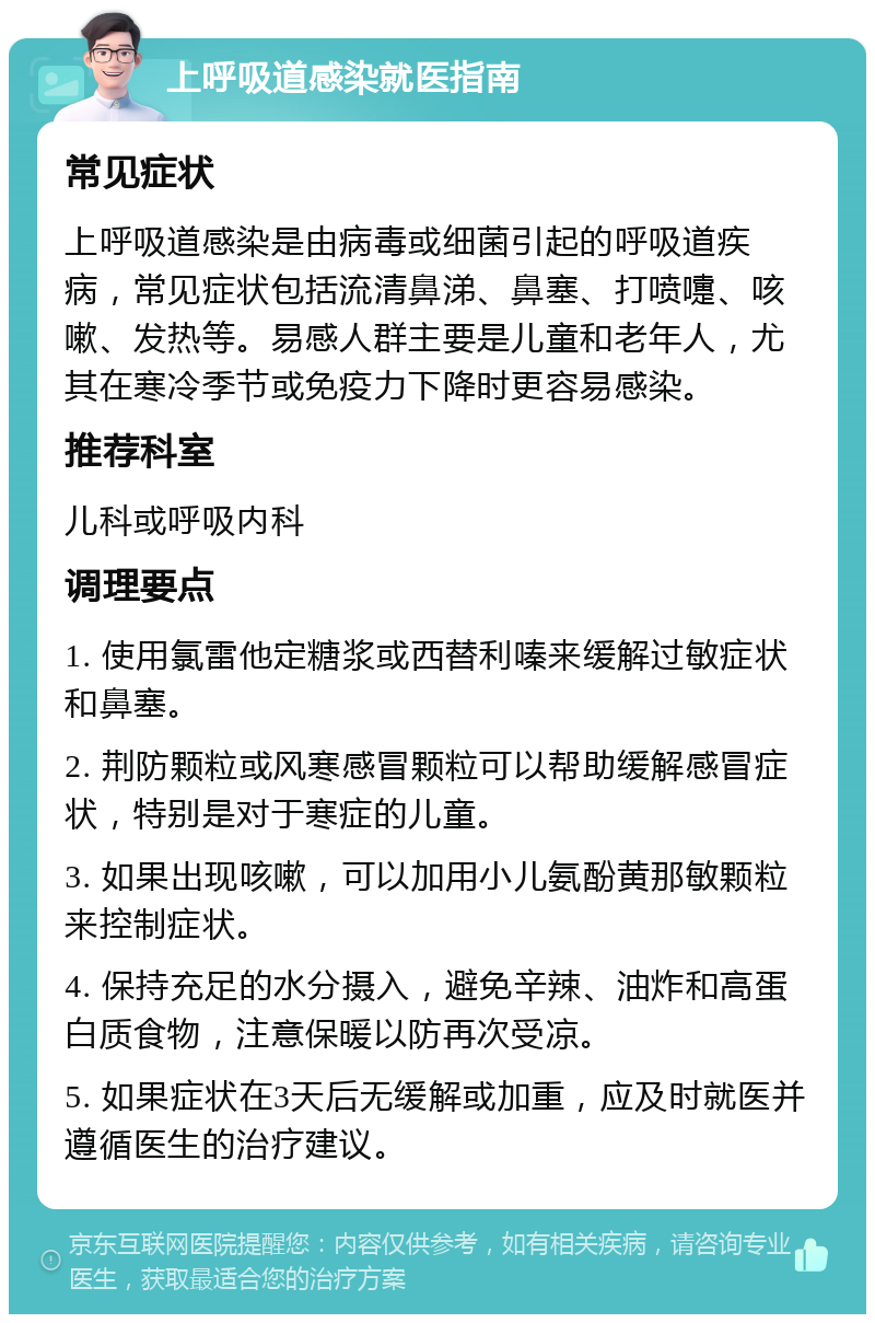 上呼吸道感染就医指南 常见症状 上呼吸道感染是由病毒或细菌引起的呼吸道疾病，常见症状包括流清鼻涕、鼻塞、打喷嚏、咳嗽、发热等。易感人群主要是儿童和老年人，尤其在寒冷季节或免疫力下降时更容易感染。 推荐科室 儿科或呼吸内科 调理要点 1. 使用氯雷他定糖浆或西替利嗪来缓解过敏症状和鼻塞。 2. 荆防颗粒或风寒感冒颗粒可以帮助缓解感冒症状，特别是对于寒症的儿童。 3. 如果出现咳嗽，可以加用小儿氨酚黄那敏颗粒来控制症状。 4. 保持充足的水分摄入，避免辛辣、油炸和高蛋白质食物，注意保暖以防再次受凉。 5. 如果症状在3天后无缓解或加重，应及时就医并遵循医生的治疗建议。