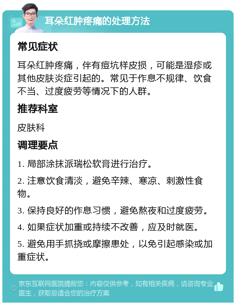 耳朵红肿疼痛的处理方法 常见症状 耳朵红肿疼痛，伴有痘坑样皮损，可能是湿疹或其他皮肤炎症引起的。常见于作息不规律、饮食不当、过度疲劳等情况下的人群。 推荐科室 皮肤科 调理要点 1. 局部涂抹派瑞松软膏进行治疗。 2. 注意饮食清淡，避免辛辣、寒凉、刺激性食物。 3. 保持良好的作息习惯，避免熬夜和过度疲劳。 4. 如果症状加重或持续不改善，应及时就医。 5. 避免用手抓挠或摩擦患处，以免引起感染或加重症状。