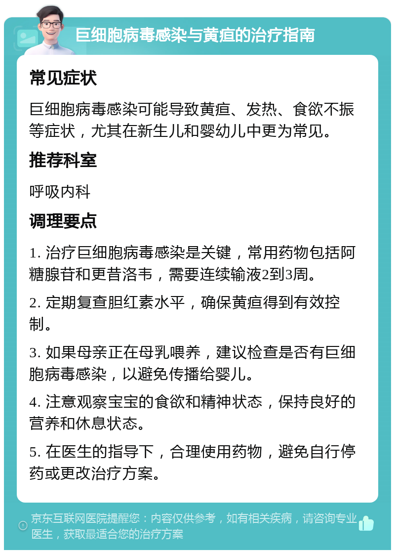 巨细胞病毒感染与黄疸的治疗指南 常见症状 巨细胞病毒感染可能导致黄疸、发热、食欲不振等症状，尤其在新生儿和婴幼儿中更为常见。 推荐科室 呼吸内科 调理要点 1. 治疗巨细胞病毒感染是关键，常用药物包括阿糖腺苷和更昔洛韦，需要连续输液2到3周。 2. 定期复查胆红素水平，确保黄疸得到有效控制。 3. 如果母亲正在母乳喂养，建议检查是否有巨细胞病毒感染，以避免传播给婴儿。 4. 注意观察宝宝的食欲和精神状态，保持良好的营养和休息状态。 5. 在医生的指导下，合理使用药物，避免自行停药或更改治疗方案。