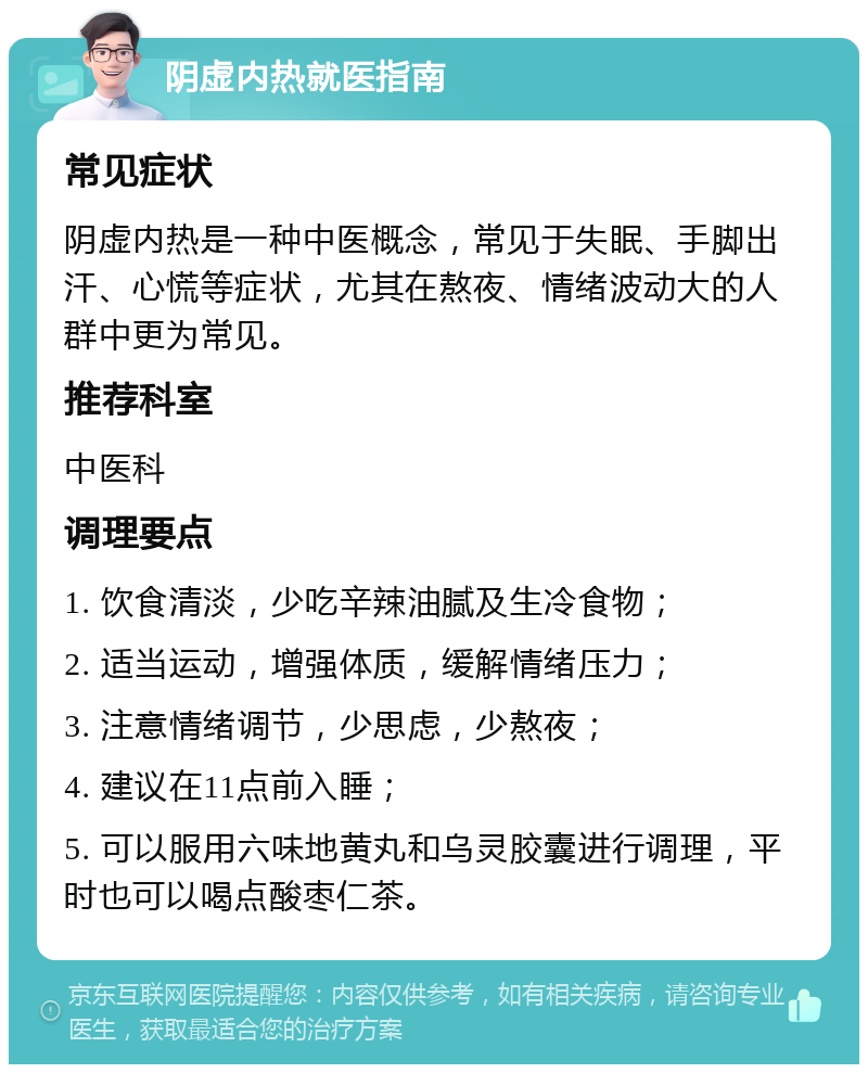 阴虚内热就医指南 常见症状 阴虚内热是一种中医概念，常见于失眠、手脚出汗、心慌等症状，尤其在熬夜、情绪波动大的人群中更为常见。 推荐科室 中医科 调理要点 1. 饮食清淡，少吃辛辣油腻及生冷食物； 2. 适当运动，增强体质，缓解情绪压力； 3. 注意情绪调节，少思虑，少熬夜； 4. 建议在11点前入睡； 5. 可以服用六味地黄丸和乌灵胶囊进行调理，平时也可以喝点酸枣仁茶。