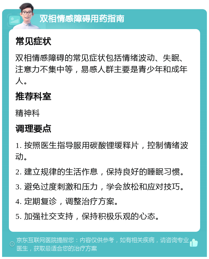 双相情感障碍用药指南 常见症状 双相情感障碍的常见症状包括情绪波动、失眠、注意力不集中等，易感人群主要是青少年和成年人。 推荐科室 精神科 调理要点 1. 按照医生指导服用碳酸锂缓释片，控制情绪波动。 2. 建立规律的生活作息，保持良好的睡眠习惯。 3. 避免过度刺激和压力，学会放松和应对技巧。 4. 定期复诊，调整治疗方案。 5. 加强社交支持，保持积极乐观的心态。