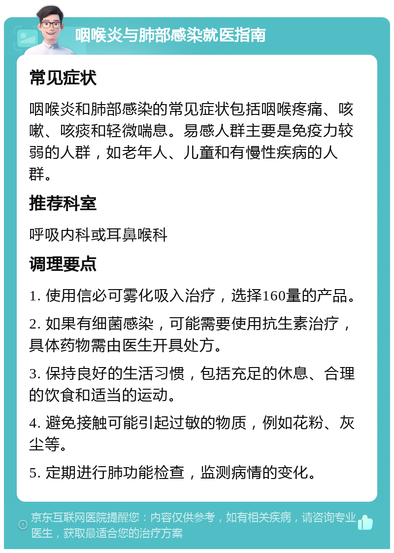 咽喉炎与肺部感染就医指南 常见症状 咽喉炎和肺部感染的常见症状包括咽喉疼痛、咳嗽、咳痰和轻微喘息。易感人群主要是免疫力较弱的人群，如老年人、儿童和有慢性疾病的人群。 推荐科室 呼吸内科或耳鼻喉科 调理要点 1. 使用信必可雾化吸入治疗，选择160量的产品。 2. 如果有细菌感染，可能需要使用抗生素治疗，具体药物需由医生开具处方。 3. 保持良好的生活习惯，包括充足的休息、合理的饮食和适当的运动。 4. 避免接触可能引起过敏的物质，例如花粉、灰尘等。 5. 定期进行肺功能检查，监测病情的变化。