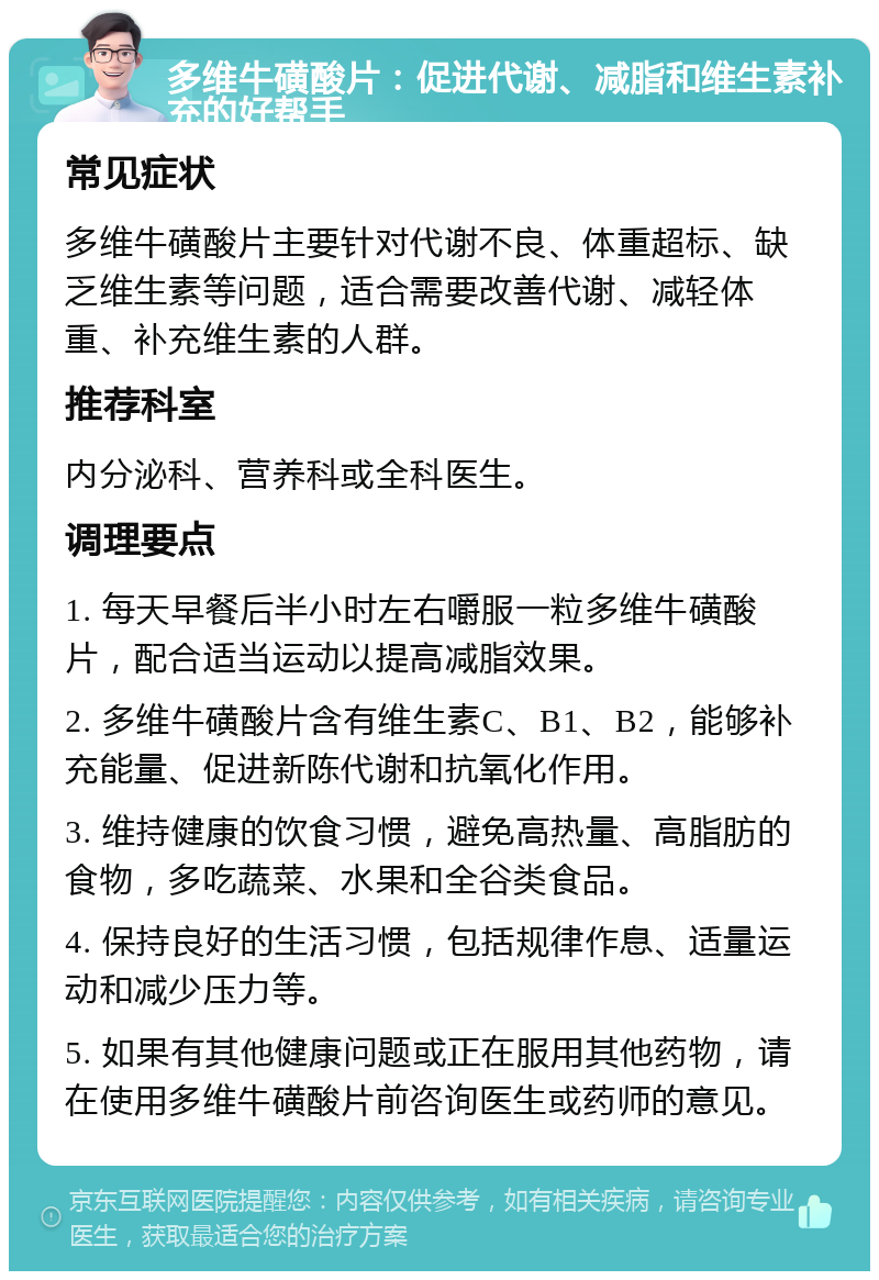 多维牛磺酸片：促进代谢、减脂和维生素补充的好帮手 常见症状 多维牛磺酸片主要针对代谢不良、体重超标、缺乏维生素等问题，适合需要改善代谢、减轻体重、补充维生素的人群。 推荐科室 内分泌科、营养科或全科医生。 调理要点 1. 每天早餐后半小时左右嚼服一粒多维牛磺酸片，配合适当运动以提高减脂效果。 2. 多维牛磺酸片含有维生素C、B1、B2，能够补充能量、促进新陈代谢和抗氧化作用。 3. 维持健康的饮食习惯，避免高热量、高脂肪的食物，多吃蔬菜、水果和全谷类食品。 4. 保持良好的生活习惯，包括规律作息、适量运动和减少压力等。 5. 如果有其他健康问题或正在服用其他药物，请在使用多维牛磺酸片前咨询医生或药师的意见。