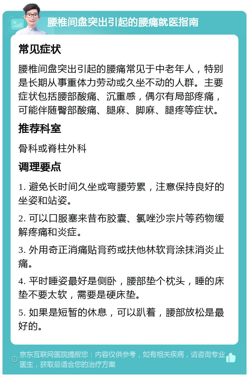 腰椎间盘突出引起的腰痛就医指南 常见症状 腰椎间盘突出引起的腰痛常见于中老年人，特别是长期从事重体力劳动或久坐不动的人群。主要症状包括腰部酸痛、沉重感，偶尔有局部疼痛，可能伴随臀部酸痛、腿麻、脚麻、腿疼等症状。 推荐科室 骨科或脊柱外科 调理要点 1. 避免长时间久坐或弯腰劳累，注意保持良好的坐姿和站姿。 2. 可以口服塞来昔布胶囊、氯唑沙宗片等药物缓解疼痛和炎症。 3. 外用奇正消痛贴膏药或扶他林软膏涂抹消炎止痛。 4. 平时睡姿最好是侧卧，腰部垫个枕头，睡的床垫不要太软，需要是硬床垫。 5. 如果是短暂的休息，可以趴着，腰部放松是最好的。