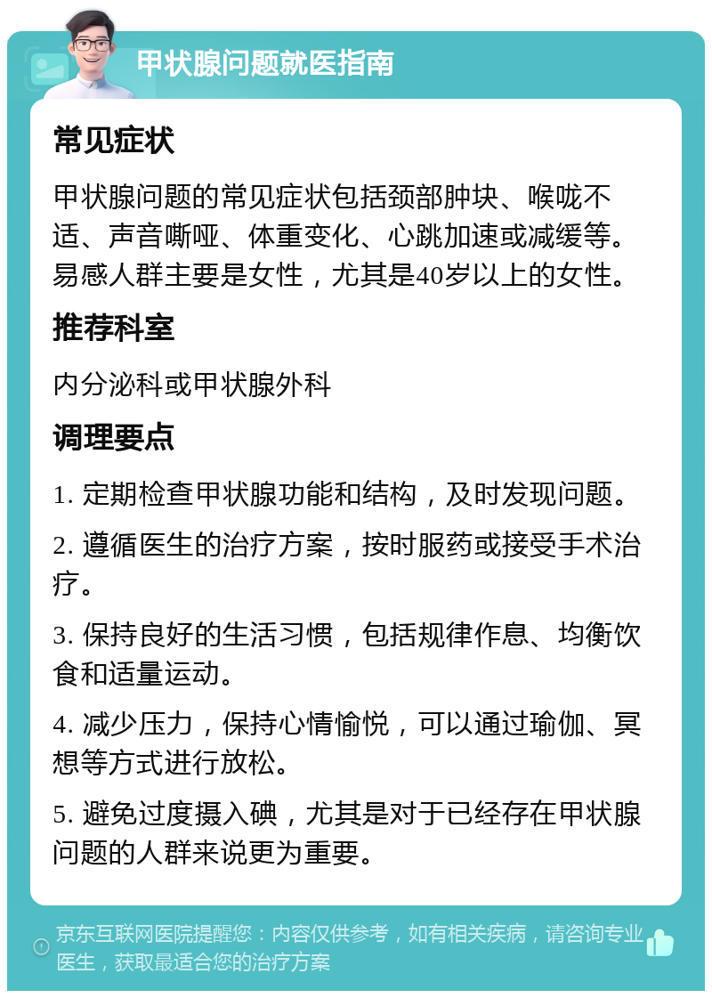 甲状腺问题就医指南 常见症状 甲状腺问题的常见症状包括颈部肿块、喉咙不适、声音嘶哑、体重变化、心跳加速或减缓等。易感人群主要是女性，尤其是40岁以上的女性。 推荐科室 内分泌科或甲状腺外科 调理要点 1. 定期检查甲状腺功能和结构，及时发现问题。 2. 遵循医生的治疗方案，按时服药或接受手术治疗。 3. 保持良好的生活习惯，包括规律作息、均衡饮食和适量运动。 4. 减少压力，保持心情愉悦，可以通过瑜伽、冥想等方式进行放松。 5. 避免过度摄入碘，尤其是对于已经存在甲状腺问题的人群来说更为重要。