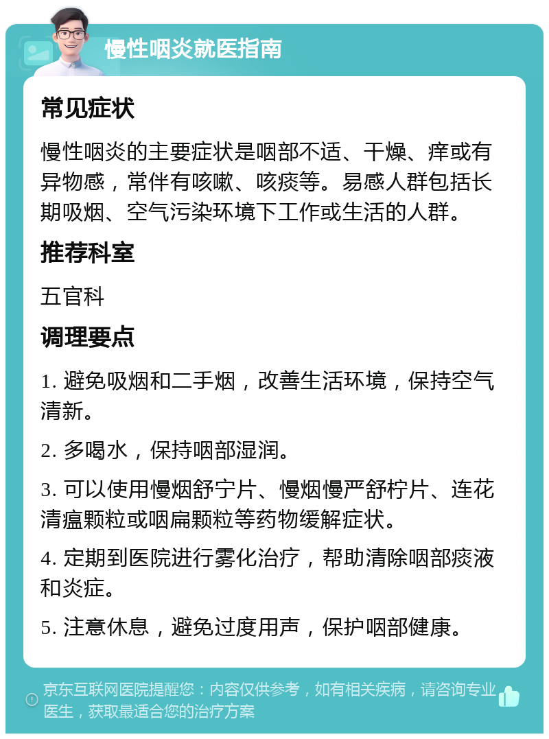 慢性咽炎就医指南 常见症状 慢性咽炎的主要症状是咽部不适、干燥、痒或有异物感，常伴有咳嗽、咳痰等。易感人群包括长期吸烟、空气污染环境下工作或生活的人群。 推荐科室 五官科 调理要点 1. 避免吸烟和二手烟，改善生活环境，保持空气清新。 2. 多喝水，保持咽部湿润。 3. 可以使用慢烟舒宁片、慢烟慢严舒柠片、连花清瘟颗粒或咽扁颗粒等药物缓解症状。 4. 定期到医院进行雾化治疗，帮助清除咽部痰液和炎症。 5. 注意休息，避免过度用声，保护咽部健康。