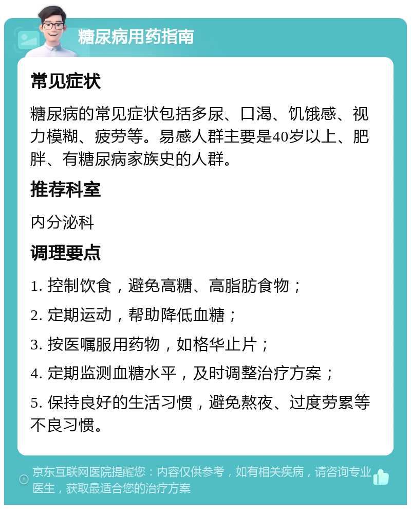 糖尿病用药指南 常见症状 糖尿病的常见症状包括多尿、口渴、饥饿感、视力模糊、疲劳等。易感人群主要是40岁以上、肥胖、有糖尿病家族史的人群。 推荐科室 内分泌科 调理要点 1. 控制饮食，避免高糖、高脂肪食物； 2. 定期运动，帮助降低血糖； 3. 按医嘱服用药物，如格华止片； 4. 定期监测血糖水平，及时调整治疗方案； 5. 保持良好的生活习惯，避免熬夜、过度劳累等不良习惯。