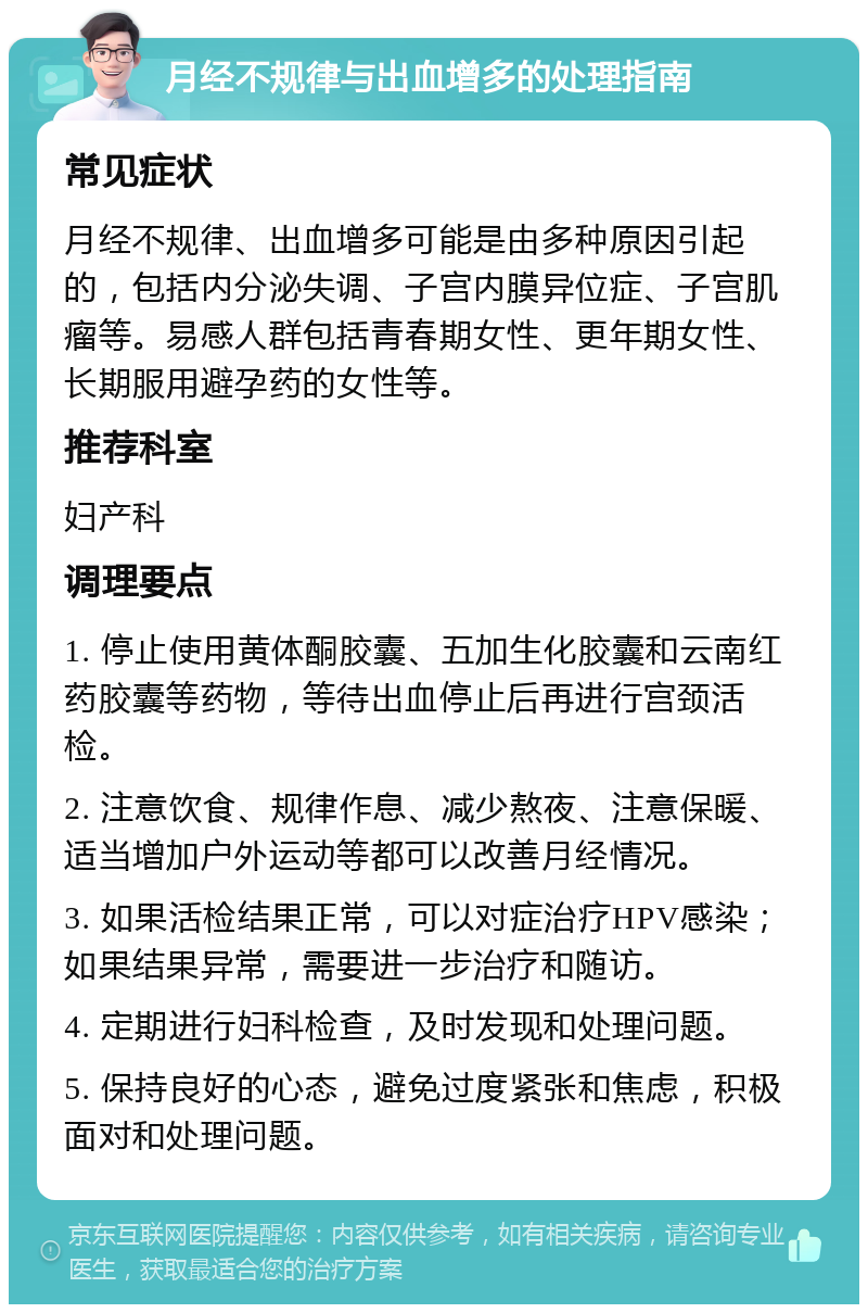 月经不规律与出血增多的处理指南 常见症状 月经不规律、出血增多可能是由多种原因引起的，包括内分泌失调、子宫内膜异位症、子宫肌瘤等。易感人群包括青春期女性、更年期女性、长期服用避孕药的女性等。 推荐科室 妇产科 调理要点 1. 停止使用黄体酮胶囊、五加生化胶囊和云南红药胶囊等药物，等待出血停止后再进行宫颈活检。 2. 注意饮食、规律作息、减少熬夜、注意保暖、适当增加户外运动等都可以改善月经情况。 3. 如果活检结果正常，可以对症治疗HPV感染；如果结果异常，需要进一步治疗和随访。 4. 定期进行妇科检查，及时发现和处理问题。 5. 保持良好的心态，避免过度紧张和焦虑，积极面对和处理问题。