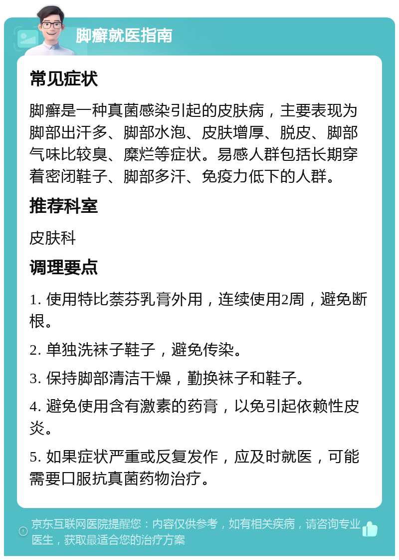 脚癣就医指南 常见症状 脚癣是一种真菌感染引起的皮肤病，主要表现为脚部出汗多、脚部水泡、皮肤增厚、脱皮、脚部气味比较臭、糜烂等症状。易感人群包括长期穿着密闭鞋子、脚部多汗、免疫力低下的人群。 推荐科室 皮肤科 调理要点 1. 使用特比萘芬乳膏外用，连续使用2周，避免断根。 2. 单独洗袜子鞋子，避免传染。 3. 保持脚部清洁干燥，勤换袜子和鞋子。 4. 避免使用含有激素的药膏，以免引起依赖性皮炎。 5. 如果症状严重或反复发作，应及时就医，可能需要口服抗真菌药物治疗。