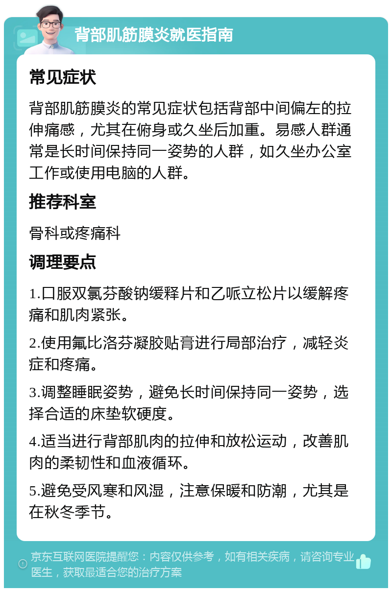 背部肌筋膜炎就医指南 常见症状 背部肌筋膜炎的常见症状包括背部中间偏左的拉伸痛感，尤其在俯身或久坐后加重。易感人群通常是长时间保持同一姿势的人群，如久坐办公室工作或使用电脑的人群。 推荐科室 骨科或疼痛科 调理要点 1.口服双氯芬酸钠缓释片和乙哌立松片以缓解疼痛和肌肉紧张。 2.使用氟比洛芬凝胶贴膏进行局部治疗，减轻炎症和疼痛。 3.调整睡眠姿势，避免长时间保持同一姿势，选择合适的床垫软硬度。 4.适当进行背部肌肉的拉伸和放松运动，改善肌肉的柔韧性和血液循环。 5.避免受风寒和风湿，注意保暖和防潮，尤其是在秋冬季节。