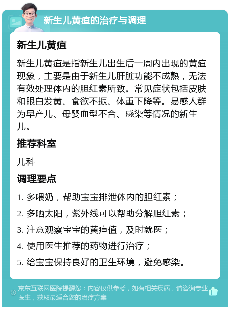 新生儿黄疸的治疗与调理 新生儿黄疸 新生儿黄疸是指新生儿出生后一周内出现的黄疸现象，主要是由于新生儿肝脏功能不成熟，无法有效处理体内的胆红素所致。常见症状包括皮肤和眼白发黄、食欲不振、体重下降等。易感人群为早产儿、母婴血型不合、感染等情况的新生儿。 推荐科室 儿科 调理要点 1. 多喂奶，帮助宝宝排泄体内的胆红素； 2. 多晒太阳，紫外线可以帮助分解胆红素； 3. 注意观察宝宝的黄疸值，及时就医； 4. 使用医生推荐的药物进行治疗； 5. 给宝宝保持良好的卫生环境，避免感染。