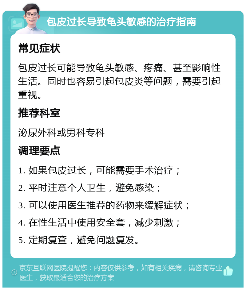 包皮过长导致龟头敏感的治疗指南 常见症状 包皮过长可能导致龟头敏感、疼痛、甚至影响性生活。同时也容易引起包皮炎等问题，需要引起重视。 推荐科室 泌尿外科或男科专科 调理要点 1. 如果包皮过长，可能需要手术治疗； 2. 平时注意个人卫生，避免感染； 3. 可以使用医生推荐的药物来缓解症状； 4. 在性生活中使用安全套，减少刺激； 5. 定期复查，避免问题复发。