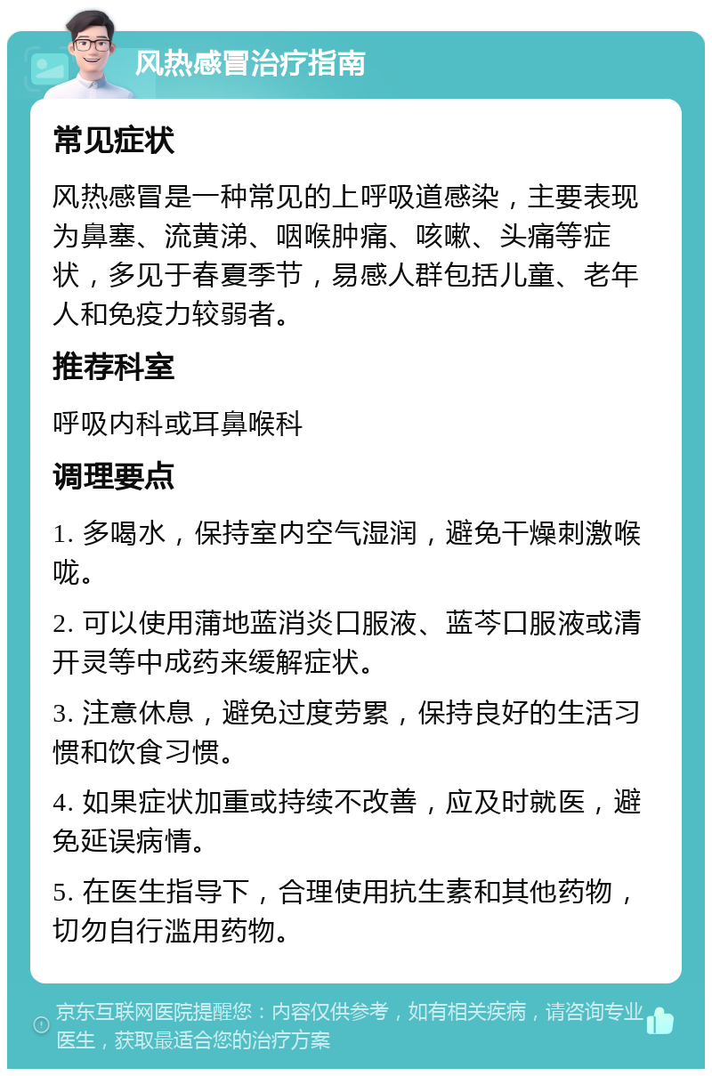 风热感冒治疗指南 常见症状 风热感冒是一种常见的上呼吸道感染，主要表现为鼻塞、流黄涕、咽喉肿痛、咳嗽、头痛等症状，多见于春夏季节，易感人群包括儿童、老年人和免疫力较弱者。 推荐科室 呼吸内科或耳鼻喉科 调理要点 1. 多喝水，保持室内空气湿润，避免干燥刺激喉咙。 2. 可以使用蒲地蓝消炎口服液、蓝芩口服液或清开灵等中成药来缓解症状。 3. 注意休息，避免过度劳累，保持良好的生活习惯和饮食习惯。 4. 如果症状加重或持续不改善，应及时就医，避免延误病情。 5. 在医生指导下，合理使用抗生素和其他药物，切勿自行滥用药物。