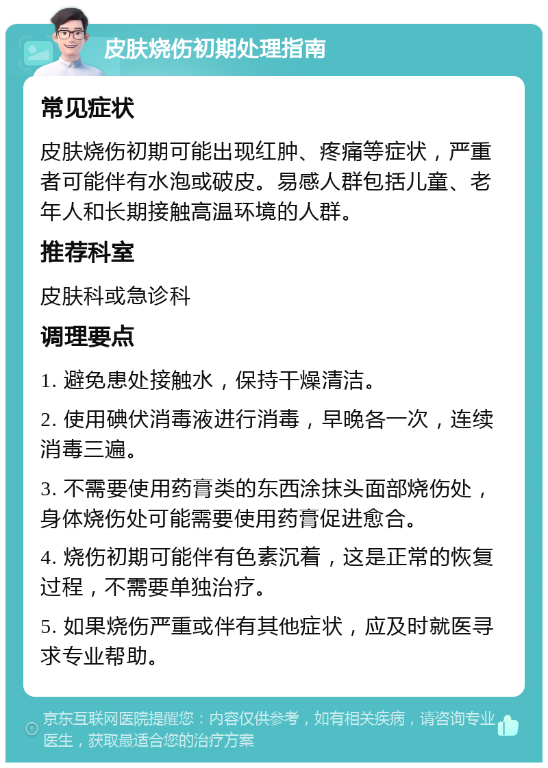 皮肤烧伤初期处理指南 常见症状 皮肤烧伤初期可能出现红肿、疼痛等症状，严重者可能伴有水泡或破皮。易感人群包括儿童、老年人和长期接触高温环境的人群。 推荐科室 皮肤科或急诊科 调理要点 1. 避免患处接触水，保持干燥清洁。 2. 使用碘伏消毒液进行消毒，早晚各一次，连续消毒三遍。 3. 不需要使用药膏类的东西涂抹头面部烧伤处，身体烧伤处可能需要使用药膏促进愈合。 4. 烧伤初期可能伴有色素沉着，这是正常的恢复过程，不需要单独治疗。 5. 如果烧伤严重或伴有其他症状，应及时就医寻求专业帮助。