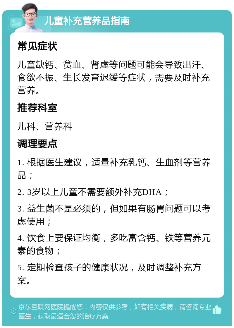 儿童补充营养品指南 常见症状 儿童缺钙、贫血、肾虚等问题可能会导致出汗、食欲不振、生长发育迟缓等症状，需要及时补充营养。 推荐科室 儿科、营养科 调理要点 1. 根据医生建议，适量补充乳钙、生血剂等营养品； 2. 3岁以上儿童不需要额外补充DHA； 3. 益生菌不是必须的，但如果有肠胃问题可以考虑使用； 4. 饮食上要保证均衡，多吃富含钙、铁等营养元素的食物； 5. 定期检查孩子的健康状况，及时调整补充方案。