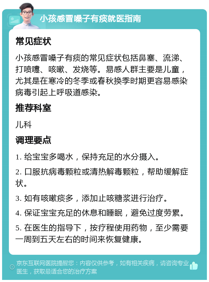 小孩感冒嗓子有痰就医指南 常见症状 小孩感冒嗓子有痰的常见症状包括鼻塞、流涕、打喷嚏、咳嗽、发烧等。易感人群主要是儿童，尤其是在寒冷的冬季或春秋换季时期更容易感染病毒引起上呼吸道感染。 推荐科室 儿科 调理要点 1. 给宝宝多喝水，保持充足的水分摄入。 2. 口服抗病毒颗粒或清热解毒颗粒，帮助缓解症状。 3. 如有咳嗽痰多，添加止咳糖浆进行治疗。 4. 保证宝宝充足的休息和睡眠，避免过度劳累。 5. 在医生的指导下，按疗程使用药物，至少需要一周到五天左右的时间来恢复健康。