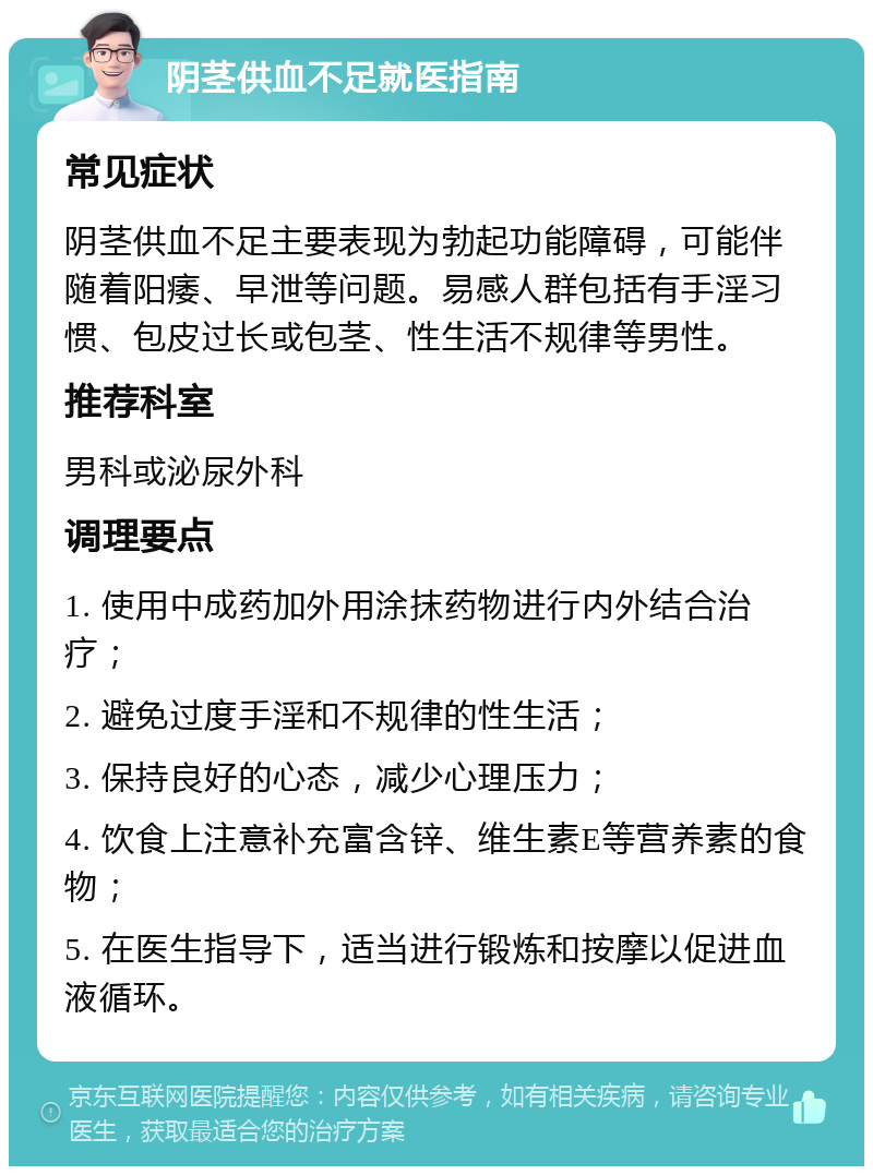 阴茎供血不足就医指南 常见症状 阴茎供血不足主要表现为勃起功能障碍，可能伴随着阳痿、早泄等问题。易感人群包括有手淫习惯、包皮过长或包茎、性生活不规律等男性。 推荐科室 男科或泌尿外科 调理要点 1. 使用中成药加外用涂抹药物进行内外结合治疗； 2. 避免过度手淫和不规律的性生活； 3. 保持良好的心态，减少心理压力； 4. 饮食上注意补充富含锌、维生素E等营养素的食物； 5. 在医生指导下，适当进行锻炼和按摩以促进血液循环。