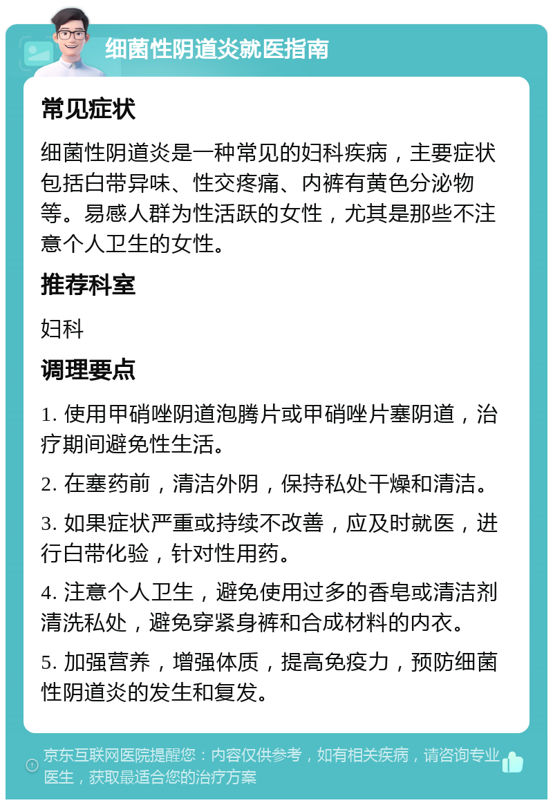 细菌性阴道炎就医指南 常见症状 细菌性阴道炎是一种常见的妇科疾病，主要症状包括白带异味、性交疼痛、内裤有黄色分泌物等。易感人群为性活跃的女性，尤其是那些不注意个人卫生的女性。 推荐科室 妇科 调理要点 1. 使用甲硝唑阴道泡腾片或甲硝唑片塞阴道，治疗期间避免性生活。 2. 在塞药前，清洁外阴，保持私处干燥和清洁。 3. 如果症状严重或持续不改善，应及时就医，进行白带化验，针对性用药。 4. 注意个人卫生，避免使用过多的香皂或清洁剂清洗私处，避免穿紧身裤和合成材料的内衣。 5. 加强营养，增强体质，提高免疫力，预防细菌性阴道炎的发生和复发。