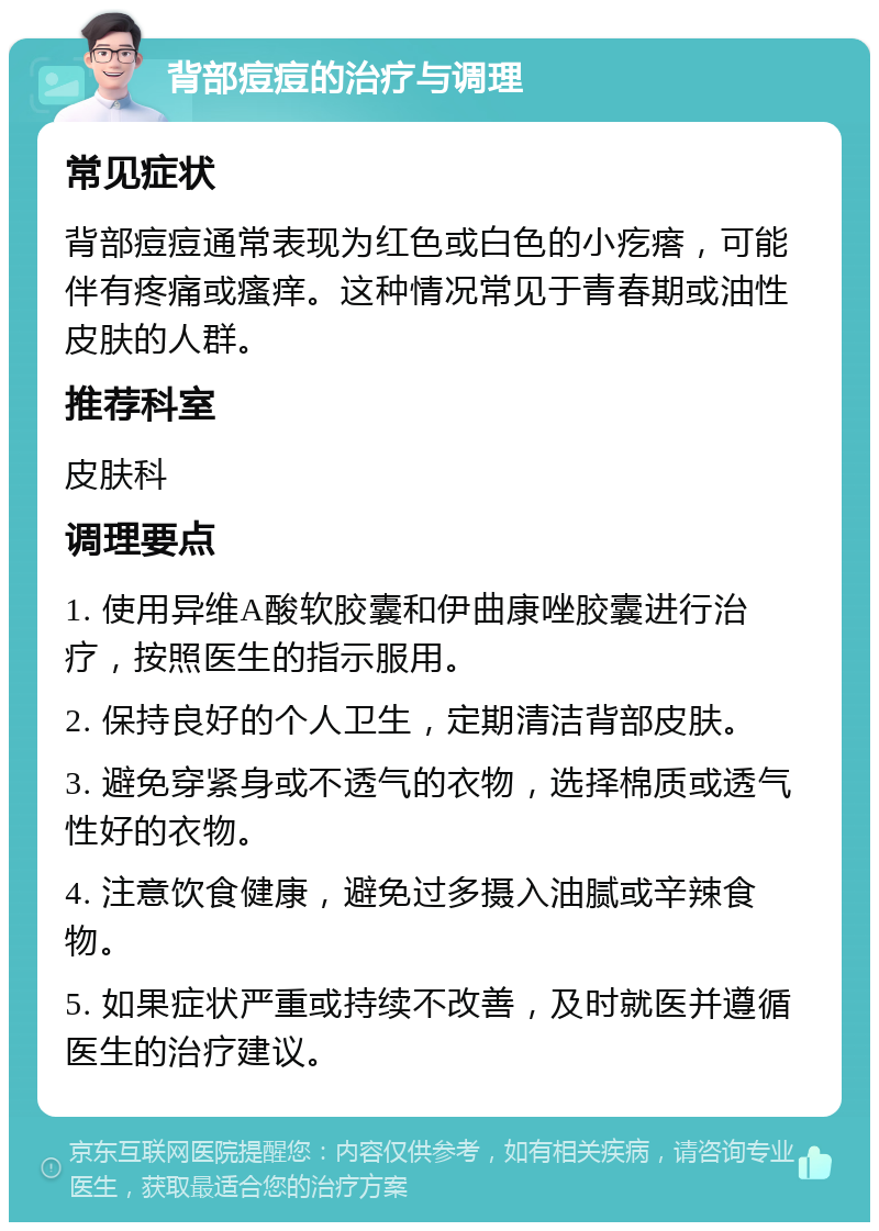 背部痘痘的治疗与调理 常见症状 背部痘痘通常表现为红色或白色的小疙瘩，可能伴有疼痛或瘙痒。这种情况常见于青春期或油性皮肤的人群。 推荐科室 皮肤科 调理要点 1. 使用异维A酸软胶囊和伊曲康唑胶囊进行治疗，按照医生的指示服用。 2. 保持良好的个人卫生，定期清洁背部皮肤。 3. 避免穿紧身或不透气的衣物，选择棉质或透气性好的衣物。 4. 注意饮食健康，避免过多摄入油腻或辛辣食物。 5. 如果症状严重或持续不改善，及时就医并遵循医生的治疗建议。