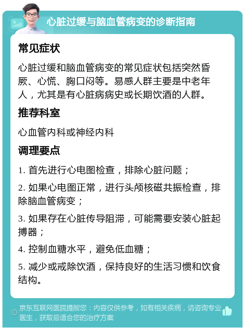 心脏过缓与脑血管病变的诊断指南 常见症状 心脏过缓和脑血管病变的常见症状包括突然昏厥、心慌、胸口闷等。易感人群主要是中老年人，尤其是有心脏病病史或长期饮酒的人群。 推荐科室 心血管内科或神经内科 调理要点 1. 首先进行心电图检查，排除心脏问题； 2. 如果心电图正常，进行头颅核磁共振检查，排除脑血管病变； 3. 如果存在心脏传导阻滞，可能需要安装心脏起搏器； 4. 控制血糖水平，避免低血糖； 5. 减少或戒除饮酒，保持良好的生活习惯和饮食结构。