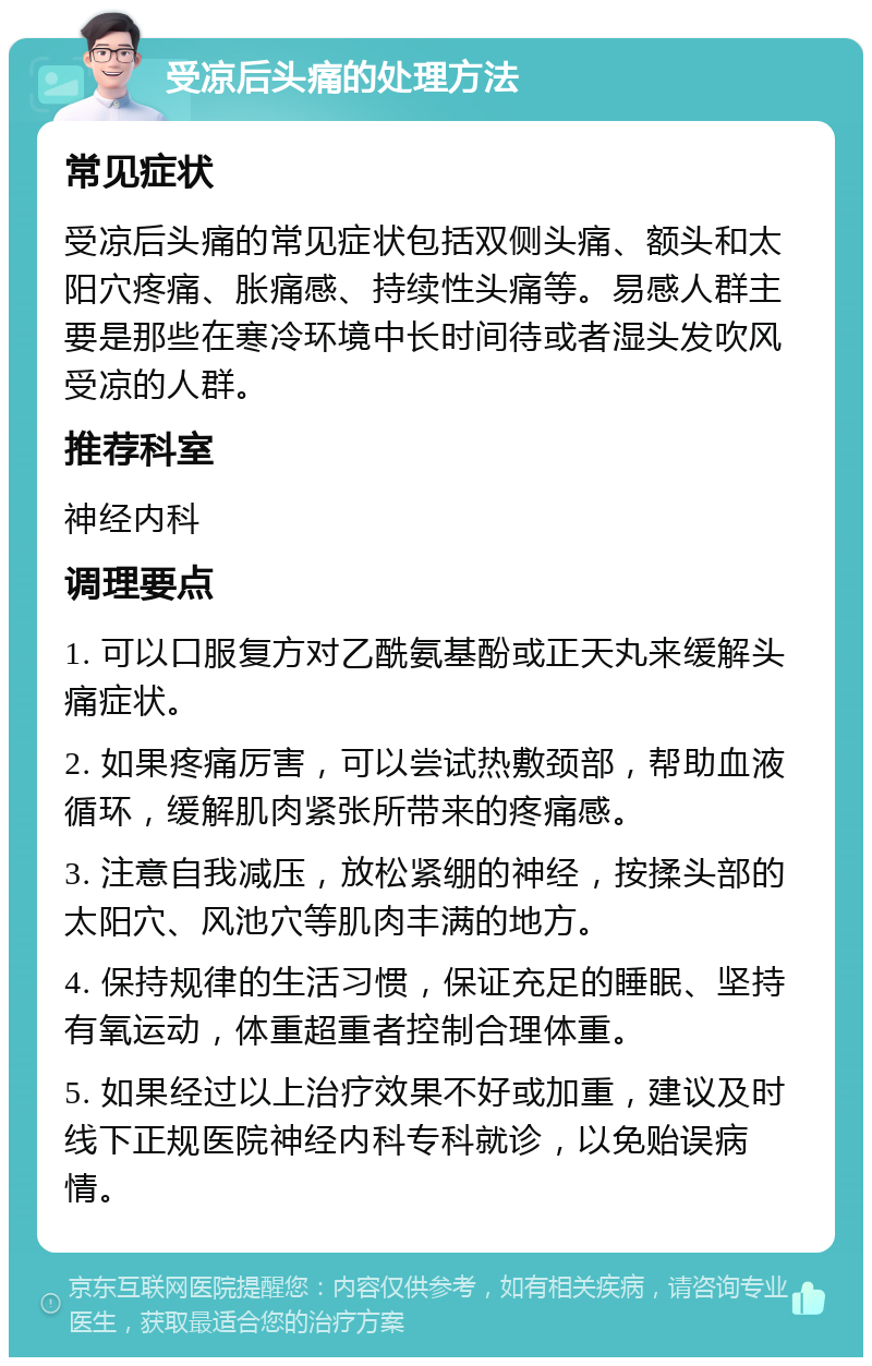 受凉后头痛的处理方法 常见症状 受凉后头痛的常见症状包括双侧头痛、额头和太阳穴疼痛、胀痛感、持续性头痛等。易感人群主要是那些在寒冷环境中长时间待或者湿头发吹风受凉的人群。 推荐科室 神经内科 调理要点 1. 可以口服复方对乙酰氨基酚或正天丸来缓解头痛症状。 2. 如果疼痛厉害，可以尝试热敷颈部，帮助血液循环，缓解肌肉紧张所带来的疼痛感。 3. 注意自我减压，放松紧绷的神经，按揉头部的太阳穴、风池穴等肌肉丰满的地方。 4. 保持规律的生活习惯，保证充足的睡眠、坚持有氧运动，体重超重者控制合理体重。 5. 如果经过以上治疗效果不好或加重，建议及时线下正规医院神经内科专科就诊，以免贻误病情。