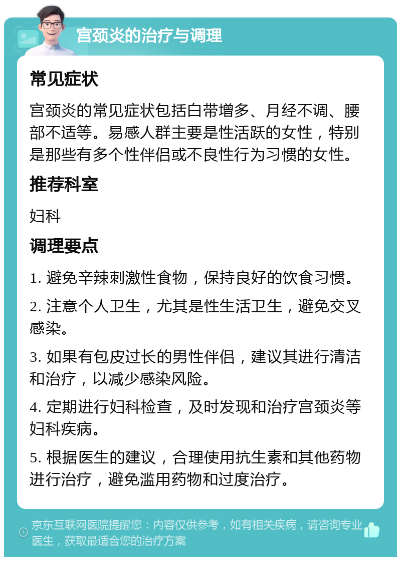 宫颈炎的治疗与调理 常见症状 宫颈炎的常见症状包括白带增多、月经不调、腰部不适等。易感人群主要是性活跃的女性，特别是那些有多个性伴侣或不良性行为习惯的女性。 推荐科室 妇科 调理要点 1. 避免辛辣刺激性食物，保持良好的饮食习惯。 2. 注意个人卫生，尤其是性生活卫生，避免交叉感染。 3. 如果有包皮过长的男性伴侣，建议其进行清洁和治疗，以减少感染风险。 4. 定期进行妇科检查，及时发现和治疗宫颈炎等妇科疾病。 5. 根据医生的建议，合理使用抗生素和其他药物进行治疗，避免滥用药物和过度治疗。