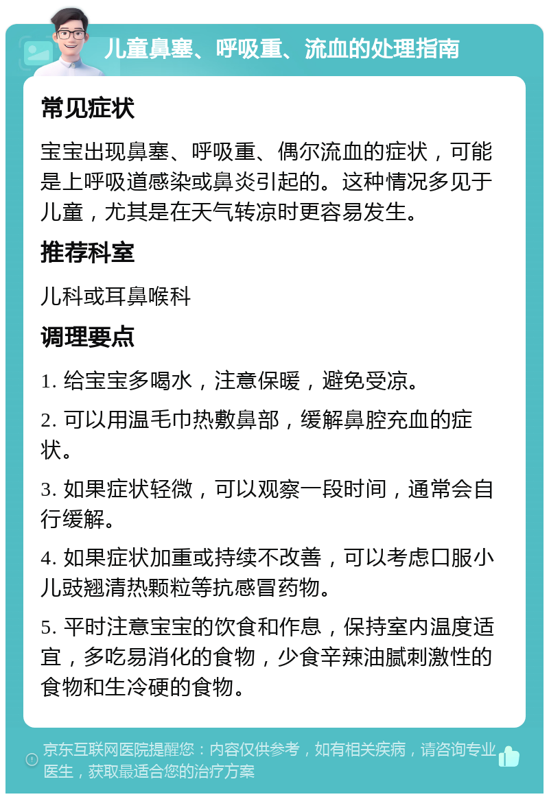 儿童鼻塞、呼吸重、流血的处理指南 常见症状 宝宝出现鼻塞、呼吸重、偶尔流血的症状，可能是上呼吸道感染或鼻炎引起的。这种情况多见于儿童，尤其是在天气转凉时更容易发生。 推荐科室 儿科或耳鼻喉科 调理要点 1. 给宝宝多喝水，注意保暖，避免受凉。 2. 可以用温毛巾热敷鼻部，缓解鼻腔充血的症状。 3. 如果症状轻微，可以观察一段时间，通常会自行缓解。 4. 如果症状加重或持续不改善，可以考虑口服小儿豉翘清热颗粒等抗感冒药物。 5. 平时注意宝宝的饮食和作息，保持室内温度适宜，多吃易消化的食物，少食辛辣油腻刺激性的食物和生冷硬的食物。