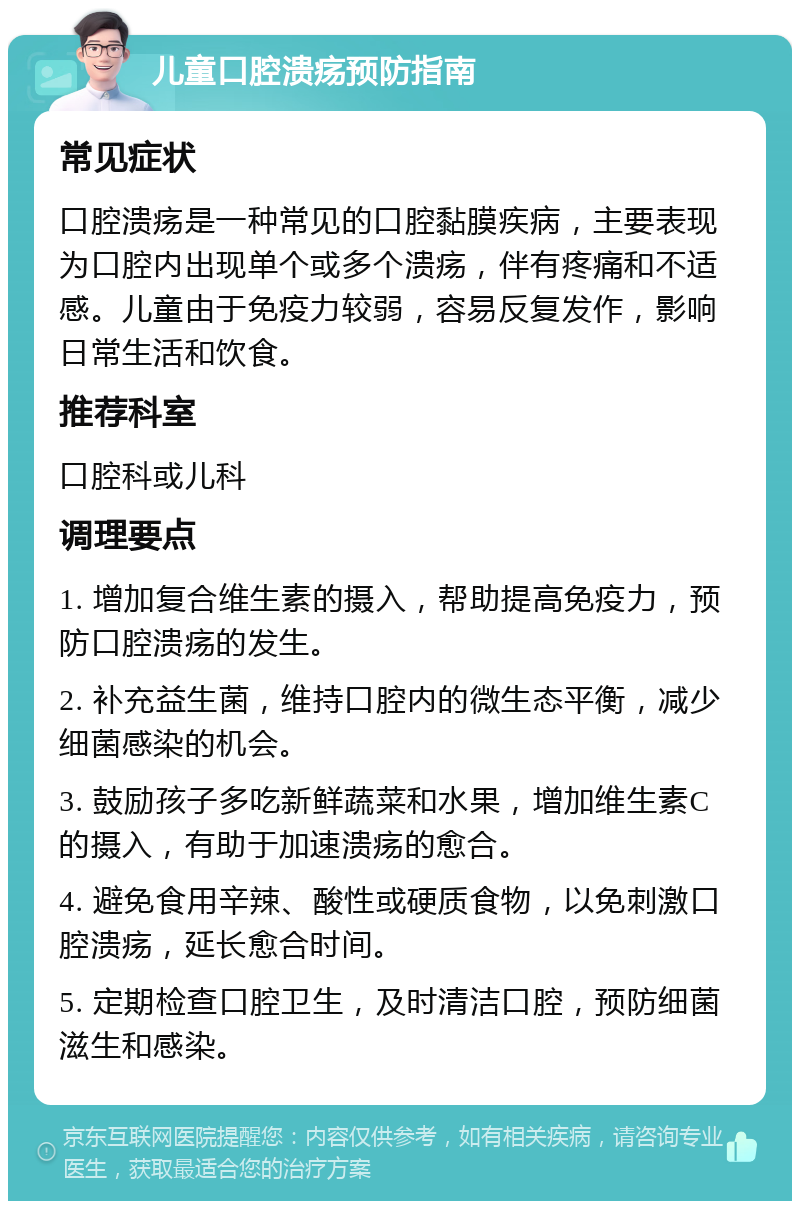 儿童口腔溃疡预防指南 常见症状 口腔溃疡是一种常见的口腔黏膜疾病，主要表现为口腔内出现单个或多个溃疡，伴有疼痛和不适感。儿童由于免疫力较弱，容易反复发作，影响日常生活和饮食。 推荐科室 口腔科或儿科 调理要点 1. 增加复合维生素的摄入，帮助提高免疫力，预防口腔溃疡的发生。 2. 补充益生菌，维持口腔内的微生态平衡，减少细菌感染的机会。 3. 鼓励孩子多吃新鲜蔬菜和水果，增加维生素C的摄入，有助于加速溃疡的愈合。 4. 避免食用辛辣、酸性或硬质食物，以免刺激口腔溃疡，延长愈合时间。 5. 定期检查口腔卫生，及时清洁口腔，预防细菌滋生和感染。