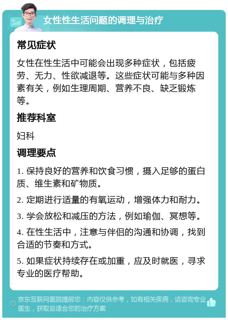 女性性生活问题的调理与治疗 常见症状 女性在性生活中可能会出现多种症状，包括疲劳、无力、性欲减退等。这些症状可能与多种因素有关，例如生理周期、营养不良、缺乏锻炼等。 推荐科室 妇科 调理要点 1. 保持良好的营养和饮食习惯，摄入足够的蛋白质、维生素和矿物质。 2. 定期进行适量的有氧运动，增强体力和耐力。 3. 学会放松和减压的方法，例如瑜伽、冥想等。 4. 在性生活中，注意与伴侣的沟通和协调，找到合适的节奏和方式。 5. 如果症状持续存在或加重，应及时就医，寻求专业的医疗帮助。